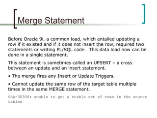 Merge Statement
Before Oracle 9i, a common load, which entailed updating a
row if it existed and if it does not insert the row, required two
statements or writing PL/SQL code. This data load now can be
done in a single statement.
This statement is sometimes called an UPSERT – a cross
between an update and an insert statement.
• The merge fires any Insert or Update Triggers.
• Cannot update the same row of the target table multiple
times in the same MERGE statement.
ORA-30926: unable to get a stable set of rows in the source
tables
 