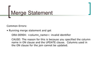 Merge Statement
Common Errors:
• Running merge statement and get
ORA-00904: <column_name>: invalid identifier
CAUSE: The reason for this is because you specified the column
name in ON clause and the UPDATE clause. Columns used in
the ON clause for the join cannot be updated.
 