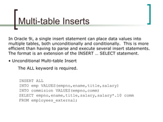 Multi-table Inserts
In Oracle 9i, a single insert statement can place data values into
multiple tables, both unconditionally and conditionally. This is more
efficient than having to parse and execute several insert statements.
The format is an extension of the INSERT … SELECT statement.
• Unconditional Multi-table Insert
The ALL keyword is required.
INSERT ALL
INTO emp VALUES(empno,ename,title,salary)
INTO commision VALUES(empno,comm)
SELECT empno,ename,title,salary,salary*.10 comm
FROM employees_external;
 