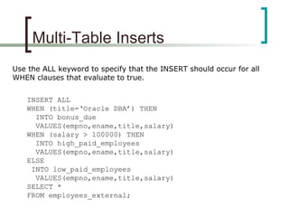 Multi-Table Inserts
Use the ALL keyword to specify that the INSERT should occur for all
WHEN clauses that evaluate to true.
INSERT ALL
WHEN (title=‘Oracle DBA’) THEN
INTO bonus_due
VALUES(empno,ename,title,salary)
WHEN (salary > 100000) THEN
INTO high_paid_employees
VALUES(empno,ename,title,salary)
ELSE
INTO low_paid_employees
VALUES(empno,ename,title,salary)
SELECT *
FROM employees_external;
 