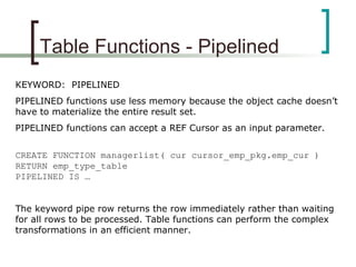 Table Functions - Pipelined
KEYWORD: PIPELINED
PIPELINED functions use less memory because the object cache doesn’t
have to materialize the entire result set.
PIPELINED functions can accept a REF Cursor as an input parameter.
CREATE FUNCTION managerlist( cur cursor_emp_pkg.emp_cur )
RETURN emp_type_table
PIPELINED IS …
The keyword pipe row returns the row immediately rather than waiting
for all rows to be processed. Table functions can perform the complex
transformations in an efficient manner.
 