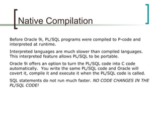 Native Compilation
Before Oracle 9i, PL/SQL programs were compiled to P-code and
interpreted at runtime.
Interpreted languages are much slower than compiled languages.
This interpreted feature allows PL/SQL to be portable.
Oracle 9i offers an option to turn the PL/SQL code into C code
automatically. You write the same PL/SQL code and Oracle will
covert it, compile it and execute it when the PL/SQL code is called.
SQL statements do not run much faster. NO CODE CHANGES IN THE
PL/SQL CODE!
 