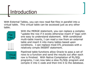 Introduction
With External Tables, you can now read flat files in parallel into a
virtual table. This virtual table can be accessed just as any other
table.
Flat
Files
Virtual
Table
With the MERGE statement, you can replace a complex
“update the row if it exists otherwise insert it” logic with
one easy to understand statement. With conditional
multi-table inserts, I can read a row from an external
table and insert it into many tables based upon
conditions. I can replace most ETL processes with a
relatively simple INSERT statement.
Pipelined table functions allow Oracle to pass a set of
rows to a function and send the results out after each
row is finished. With Native Compilation of PL/SQL
programs, I can now take a slow PL/SQL program and
compile it into C code and then link it to the database.
 