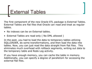 External Tables
The first component of the new Oracle ETL package is External Tables.
External Tables are flat files that Oracle can read and treat as regular
tables.
• No indexes can be on External tables.
• External Tables are read only ( No DML allowed )
In the past, you had to load the data to temporary tables utilizing
SQLLOADER, do some transformations, and then load the data into
tables. Now, you can just read the data straight from flat files. This
eliminates much overhead with rollback segments, writing out data to
the temporary table and Redo Log activity.
If you have enough memory, you can cache the table in memory.
Additionally, you can specify a degree of parallelism for accessing the
external flat files.
 