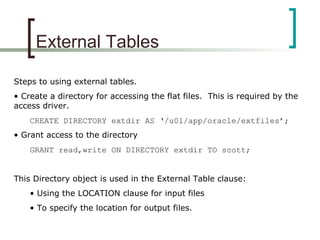 External Tables
Steps to using external tables.
• Create a directory for accessing the flat files. This is required by the
access driver.
CREATE DIRECTORY extdir AS ‘/u01/app/oracle/extfiles’;
• Grant access to the directory
GRANT read,write ON DIRECTORY extdir TO scott;
This Directory object is used in the External Table clause:
• Using the LOCATION clause for input files
• To specify the location for output files.
 