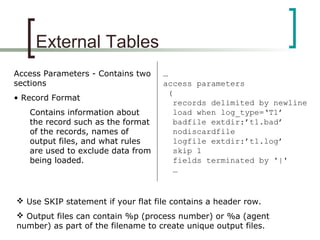 External Tables
Access Parameters - Contains two
sections
• Record Format
Contains information about
the record such as the format
of the records, names of
output files, and what rules
are used to exclude data from
being loaded.
…
access parameters
(
records delimited by newline
load when log_type=‘T1’
badfile extdir:’t1.bad’
nodiscardfile
logfile extdir:’t1.log’
skip 1
fields terminated by '|'
…
 Use SKIP statement if your flat file contains a header row.
 Output files can contain %p (process number) or %a (agent
number) as part of the filename to create unique output files.
 