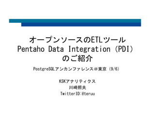 オープンソースのETLツール 
Pentaho Data Integration（PDI） 
のご紹介 
PostgreSQLアンカンファレンス＠東京（9/6） 
KSKアナリティクス 
川崎照夫 
TwitterID:@teruu 
 