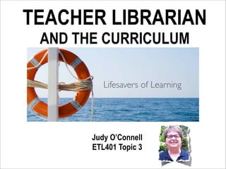 TEACHER LIBRARIAN
 AND THE CURRICULUM

          Lifesavers of Learning




       Judy O’Connell
       ETL401 Topic 3
 