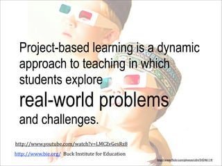 Project-based learning is a dynamic
  approach to teaching in which
  students explore
  real-world problems
  and challenges.
http://www.youtube.com/watch?v=LMCZvGesRz8
http://www.bie.org/	
  	
  Buck	
  Institute	
  for	
  Education
                                                                   http://www.ﬂickr.com/photos/cdm/54246114/
 