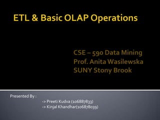 ETL & Basic OLAP OperationsCSE – 590 Data Mining				Prof. Anita Wasilewska				SUNY Stony Brook Presented By : 		-> Preeti Kudva (106887833) 		-> Kinjal Khandhar(106878039) 