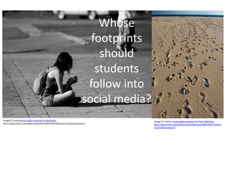 Whose
                                                                       footprints
                                                                         should
                                                                        students
                                                                      follow into
                                                                     social media?
Image CC LicenseSome rights reserved by @alviseni                                    Image CC License Some rights reserved by Peter Nijenhuis
http://www.flickr.com/photos/alvi2047/6961944276/sizes/m/in/photostream/             http://www.flickr.com/photos/peternijenhuis/2895338173/sizes
                                                                                     /m/in/photostream/
 