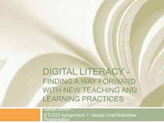 DIGITAL LITERACY -
FINDING A WAY FORWARD
WITH NEW TEACHING AND
LEARNING PRACTICES
Gillian Britton
ETL523 Assignment 1: Issues-Oral/Slideshow
Presentation
 