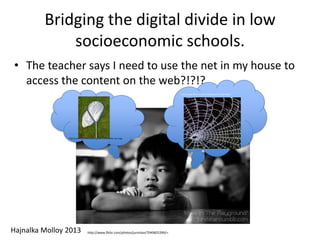 Bridging the digital divide in low
socioeconomic schools.
• The teacher says I need to use the net in my house to
access the content on the web?!?!?
http://www.flickr.com/photos/foxypar4/2124673642/
Hajnalka Molloy 2013
http://commons.wikimedia.org/wiki/File%3AKite-net-2.jpg
http://www.flickr.com/photos/jurvistan/7049825399/>.
 