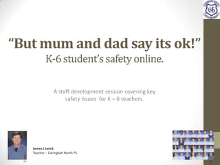 “But mum and dad say its ok!”
K-6 student’s safety online.
A staff development session covering key
safety issues for K – 6 teachers.
James J Jarick
Teacher – Caringbah North PS
(1) (2)
 