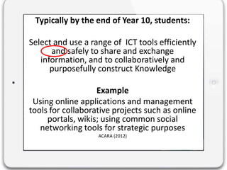 Typically by the end of Year 10, students:
Select and use a range of ICT tools efficiently
and safely to share and exchange
information, and to collaboratively and
purposefully construct Knowledge
Example
Using online applications and management
tools for collaborative projects such as online
portals, wikis; using common social
networking tools for strategic purposes
ACARA (2012)
 