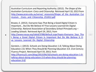 Australian Curriculum and Reporting Authority. (2012). The Shape of the
Australian Curriculum: Civics and Citizenship. Retrieved April 10, 2013 from
http://www.acara.edu.au/verve/_resources/Shape_of_the_Australian_Cur
riculum__Civics_and_Citizenship_251012.pdf
Brazee, E. (2012). Everyone Says That Being a Good Digital Citizen Is
Important... But Do We Believe It? Five Lessons Learned On Digital
Citizenship. National Association of Secondary School Principals.org –
Leading Schools. Retrieved April 24, 2013, from
http://www.nassp.org/tabid/3788/default.aspx?topic=Everyone_Says_Tha
t_Being_a_Good_Digital_Citizen_Is_Important_But_Do_We_Believe_It_Fi
ve_Lessons_Learned_On_Digital_Citizenship
Gerstein, J. (2013). Schools are Doing Education 1.0; Talking About Doing
Education 2.0; When They Should Be Planning Education 3.0. 21st Century
Fluency Project. Retrieved April 19, 2013, from
http://fluency21.com/blog/2013/04/10/schools-are-doing-education-1-0-
talking-about-doing-education-2-0-when-they-should-be-planning-
education-3-0/
 