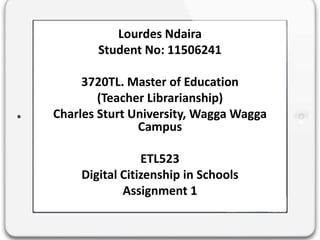 Lourdes Ndaira
Student No: 11506241
3720TL. Master of Education
(Teacher Librarianship)
Charles Sturt University, Wagga Wagga
Campus
ETL523
Digital Citizenship in Schools
Assignment 1
 
