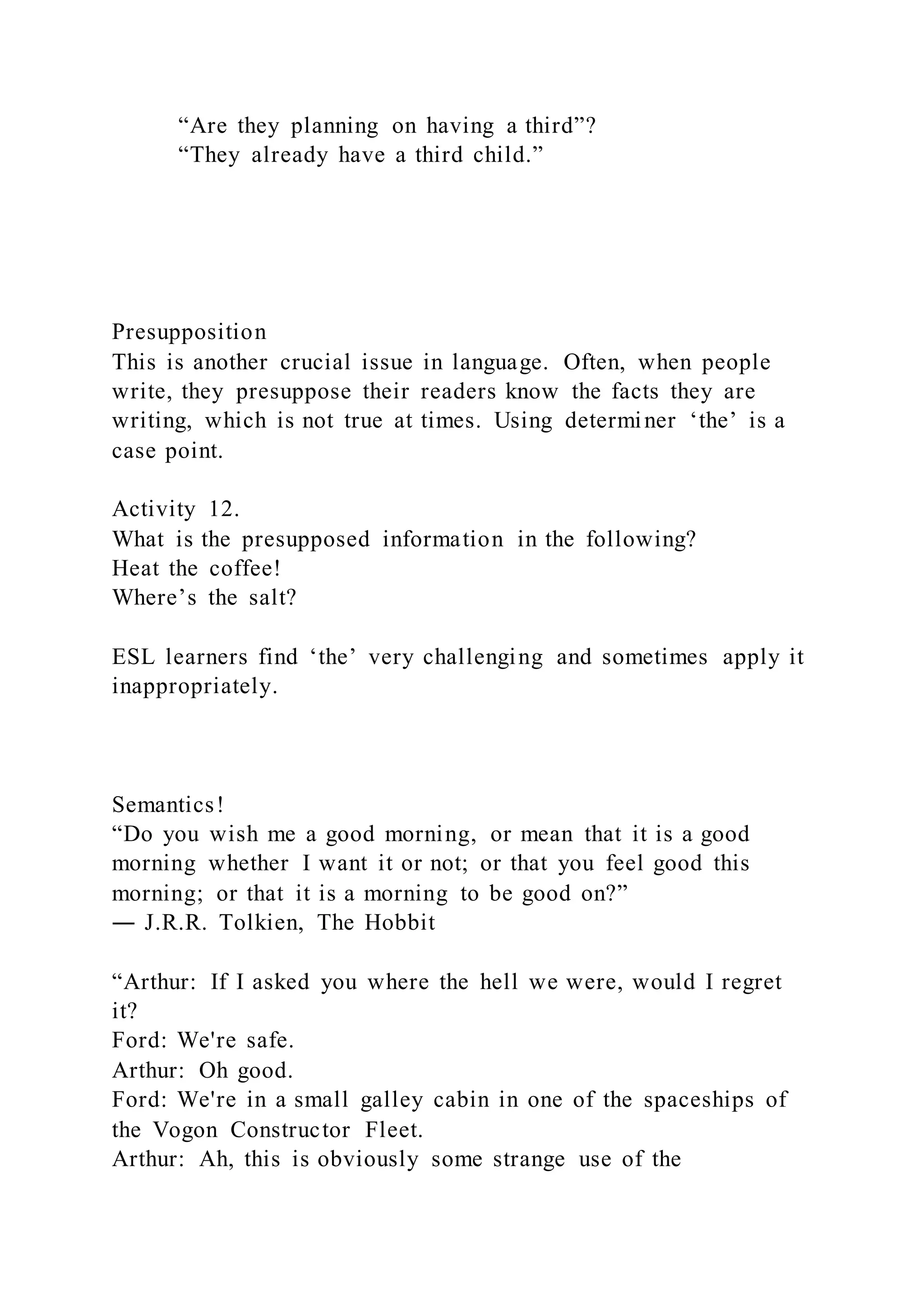 “Are they planning on having a third”?
“They already have a third child.”
Presupposition
This is another crucial issue in language. Often, when people
write, they presuppose their readers know the facts they are
writing, which is not true at times. Using determiner ‘the’ is a
case point.
Activity 12.
What is the presupposed information in the following?
Heat the coffee!
Where’s the salt?
ESL learners find ‘the’ very challenging and sometimes apply it
inappropriately.
Semantics!
“Do you wish me a good morning, or mean that it is a good
morning whether I want it or not; or that you feel good this
morning; or that it is a morning to be good on?”
― J.R.R. Tolkien, The Hobbit
“Arthur: If I asked you where the hell we were, would I regret
it?
Ford: We're safe.
Arthur: Oh good.
Ford: We're in a small galley cabin in one of the spaceships of
the Vogon Constructor Fleet.
Arthur: Ah, this is obviously some strange use of the
 