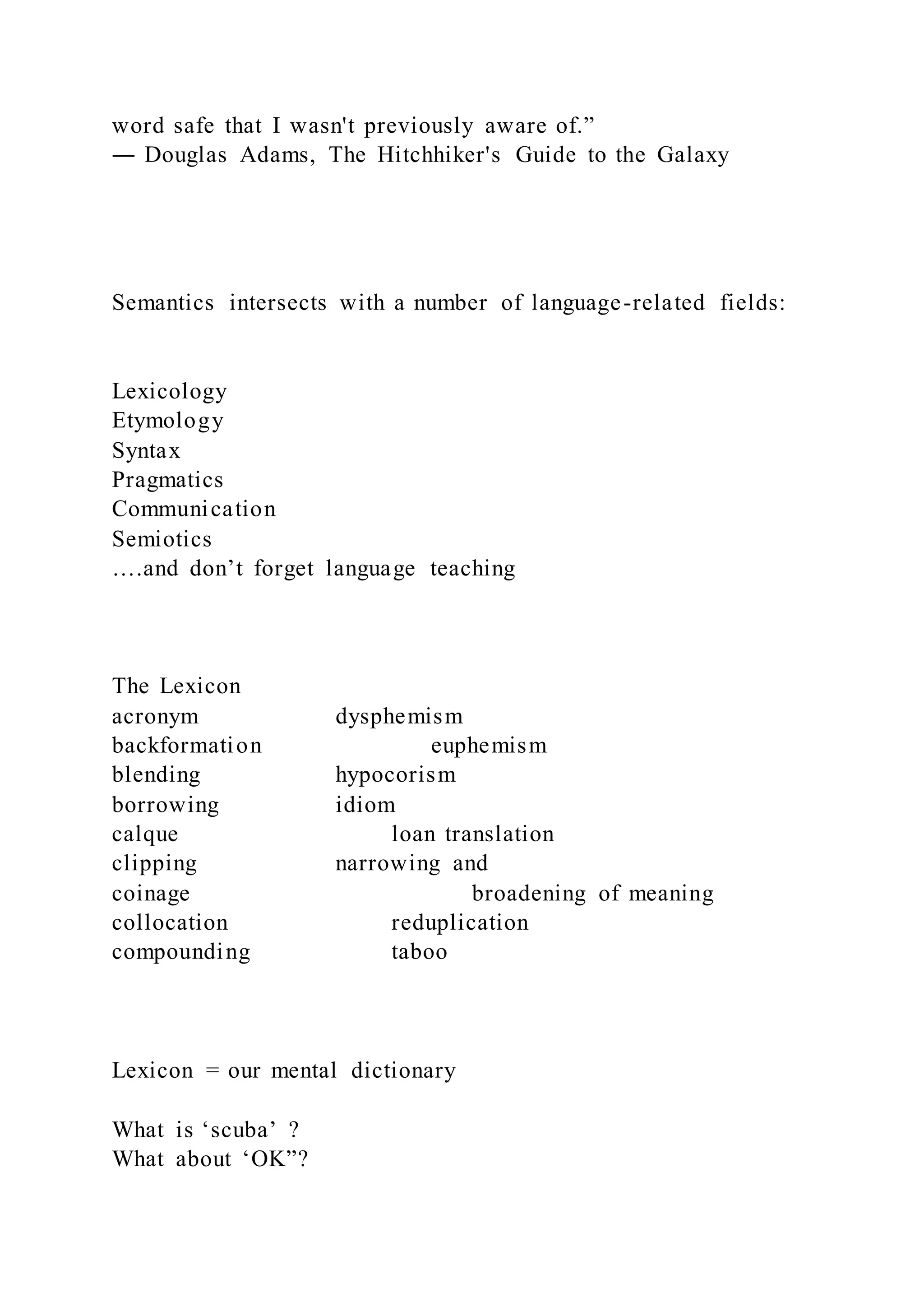 word safe that I wasn't previously aware of.”
― Douglas Adams, The Hitchhiker's Guide to the Galaxy
Semantics intersects with a number of language-related fields:
Lexicology
Etymology
Syntax
Pragmatics
Communication
Semiotics
….and don’t forget language teaching
The Lexicon
acronym dysphemism
backformation euphemism
blending hypocorism
borrowing idiom
calque loan translation
clipping narrowing and
coinage broadening of meaning
collocation reduplication
compounding taboo
Lexicon = our mental dictionary
What is ‘scuba’ ?
What about ‘OK”?
 