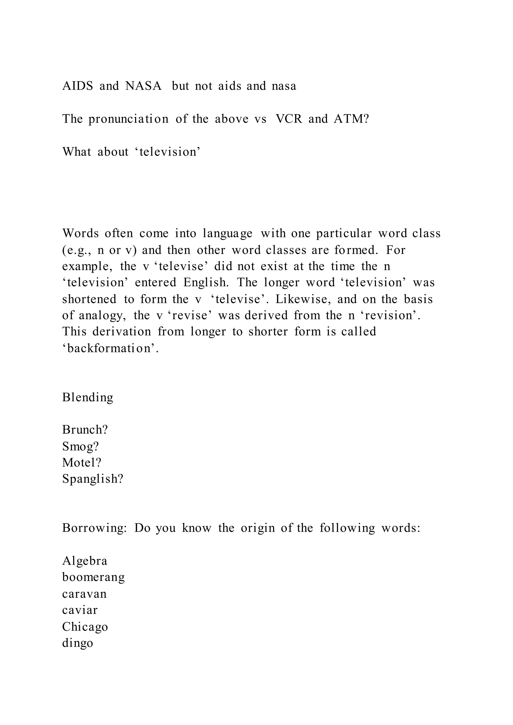AIDS and NASA but not aids and nasa
The pronunciation of the above vs VCR and ATM?
What about ‘television’
Words often come into language with one particular word class
(e.g., n or v) and then other word classes are formed. For
example, the v ‘televise’ did not exist at the time the n
‘television’ entered English. The longer word ‘television’ was
shortened to form the v ‘televise’. Likewise, and on the basis
of analogy, the v ‘revise’ was derived from the n ‘revision’.
This derivation from longer to shorter form is called
‘backformation’.
Blending
Brunch?
Smog?
Motel?
Spanglish?
Borrowing: Do you know the origin of the following words:
Algebra
boomerang
caravan
caviar
Chicago
dingo
 
