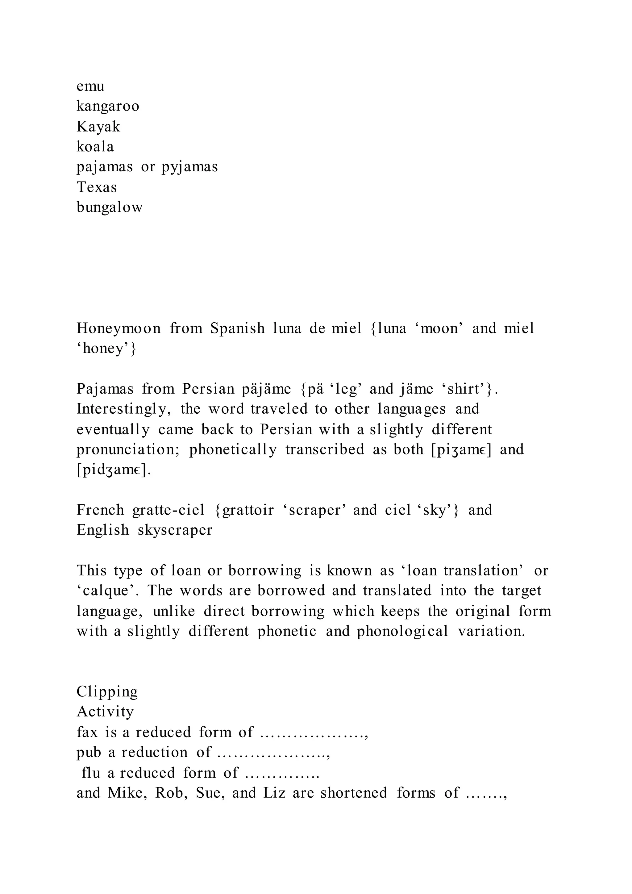 emu
kangaroo
Kayak
koala
pajamas or pyjamas
Texas
bungalow
Honeymoon from Spanish luna de miel {luna ‘moon’ and miel
‘honey’}
Pajamas from Persian päjäme {pä ‘leg’ and jäme ‘shirt’}.
Interestingly, the word traveled to other languages and
eventually came back to Persian with a slightly different
pronunciation; phonetically transcribed as both [piʒamϵ] and
[pidʒamϵ].
French gratte-ciel {grattoir ‘scraper’ and ciel ‘sky’} and
English skyscraper
This type of loan or borrowing is known as ‘loan translation’ or
‘calque’. The words are borrowed and translated into the target
language, unlike direct borrowing which keeps the original form
with a slightly different phonetic and phonological variation.
Clipping
Activity
fax is a reduced form of ……………….,
pub a reduction of ………………..,
flu a reduced form of …………..
and Mike, Rob, Sue, and Liz are shortened forms of …….,
 