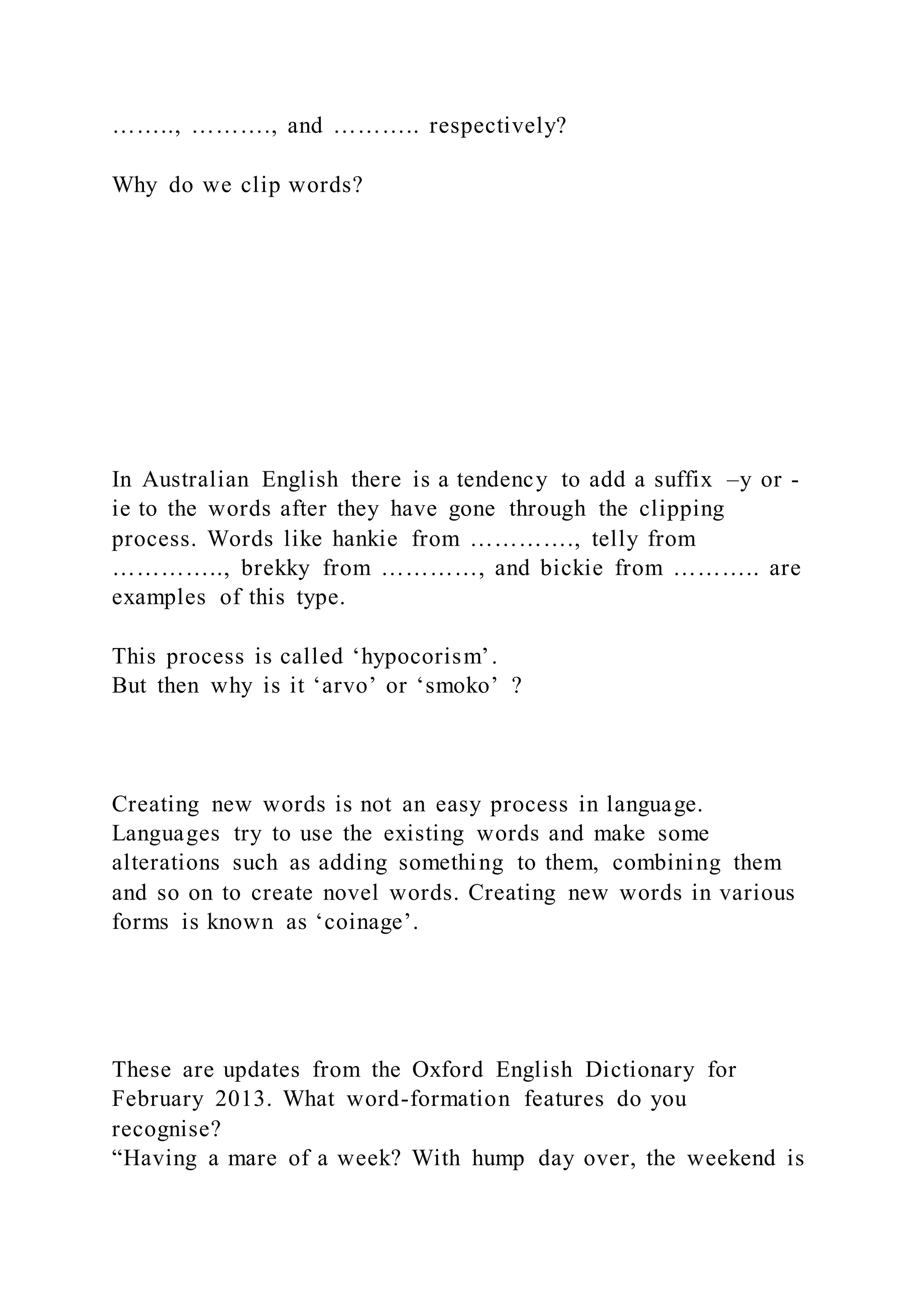 …….., ………., and ……….. respectively?
Why do we clip words?
In Australian English there is a tendency to add a suffix –y or -
ie to the words after they have gone through the clipping
process. Words like hankie from …………., telly from
………….., brekky from …………, and bickie from ……….. are
examples of this type.
This process is called ‘hypocorism’.
But then why is it ‘arvo’ or ‘smoko’ ?
Creating new words is not an easy process in language.
Languages try to use the existing words and make some
alterations such as adding something to them, combining them
and so on to create novel words. Creating new words in various
forms is known as ‘coinage’.
These are updates from the Oxford English Dictionary for
February 2013. What word-formation features do you
recognise?
“Having a mare of a week? With hump day over, the weekend is
 