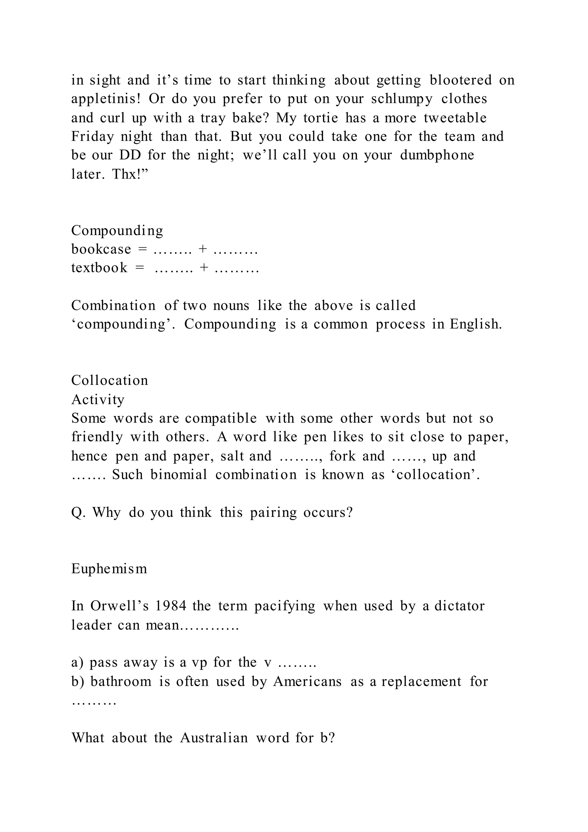 in sight and it’s time to start thinking about getting blootered on
appletinis! Or do you prefer to put on your schlumpy clothes
and curl up with a tray bake? My tortie has a more tweetable
Friday night than that. But you could take one for the team and
be our DD for the night; we’ll call you on your dumbphone
later. Thx!”
Compounding
bookcase = …….. + ………
textbook = …….. + ………
Combination of two nouns like the above is called
‘compounding’. Compounding is a common process in English.
Collocation
Activity
Some words are compatible with some other words but not so
friendly with others. A word like pen likes to sit close to paper,
hence pen and paper, salt and …….., fork and ……, up and
……. Such binomial combination is known as ‘collocation’.
Q. Why do you think this pairing occurs?
Euphemism
In Orwell’s 1984 the term pacifying when used by a dictator
leader can mean………...
a) pass away is a vp for the v ……..
b) bathroom is often used by Americans as a replacement for
………
What about the Australian word for b?
 