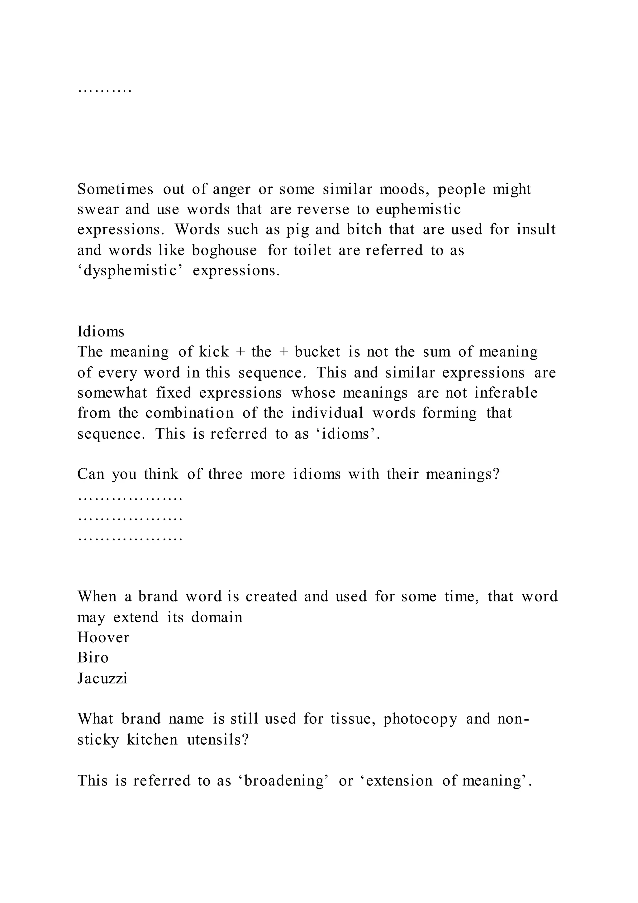 ……….
Sometimes out of anger or some similar moods, people might
swear and use words that are reverse to euphemistic
expressions. Words such as pig and bitch that are used for insult
and words like boghouse for toilet are referred to as
‘dysphemistic’ expressions.
Idioms
The meaning of kick + the + bucket is not the sum of meaning
of every word in this sequence. This and similar expressions are
somewhat fixed expressions whose meanings are not inferable
from the combination of the individual words forming that
sequence. This is referred to as ‘idioms’.
Can you think of three more idioms with their meanings?
……………….
……………….
……………….
When a brand word is created and used for some time, that word
may extend its domain
Hoover
Biro
Jacuzzi
What brand name is still used for tissue, photocopy and non-
sticky kitchen utensils?
This is referred to as ‘broadening’ or ‘extension of meaning’.
 