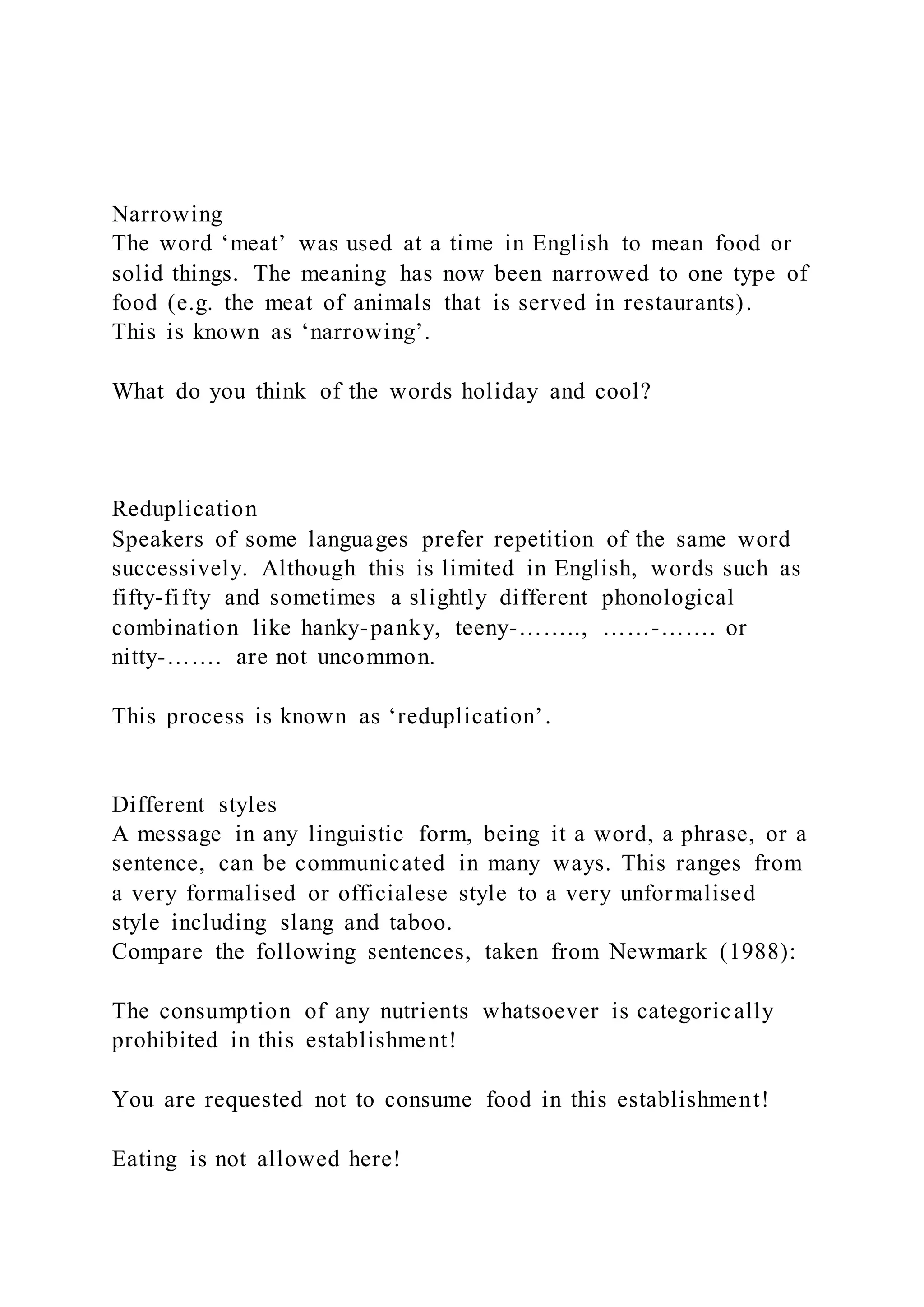 Narrowing
The word ‘meat’ was used at a time in English to mean food or
solid things. The meaning has now been narrowed to one type of
food (e.g. the meat of animals that is served in restaurants).
This is known as ‘narrowing’.
What do you think of the words holiday and cool?
Reduplication
Speakers of some languages prefer repetition of the same word
successively. Although this is limited in English, words such as
fifty-fifty and sometimes a slightly different phonological
combination like hanky-panky, teeny-…….., ……-……. or
nitty-……. are not uncommon.
This process is known as ‘reduplication’.
Different styles
A message in any linguistic form, being it a word, a phrase, or a
sentence, can be communicated in many ways. This ranges from
a very formalised or officialese style to a very unformalised
style including slang and taboo.
Compare the following sentences, taken from Newmark (1988):
The consumption of any nutrients whatsoever is categorically
prohibited in this establishment!
You are requested not to consume food in this establishment!
Eating is not allowed here!
 