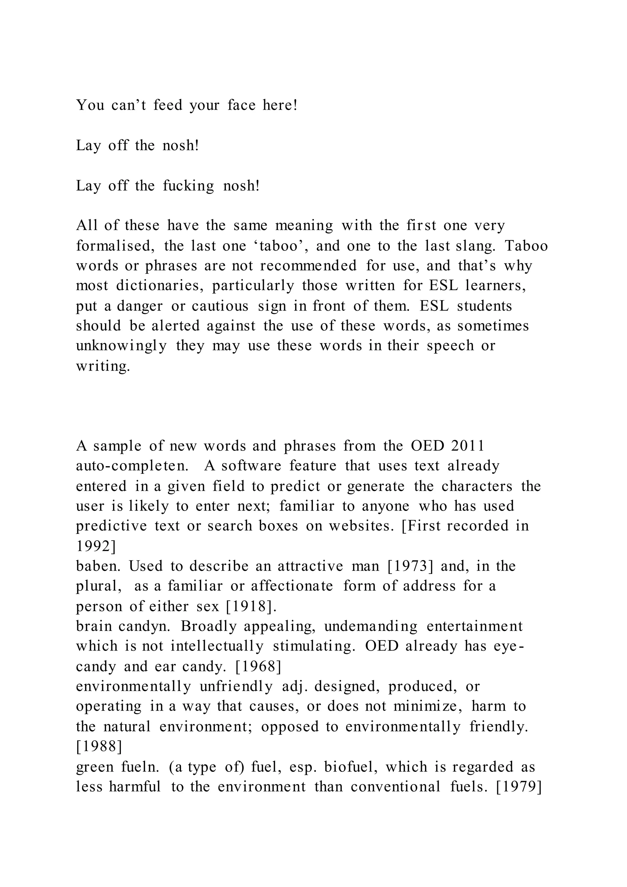You can’t feed your face here!
Lay off the nosh!
Lay off the fucking nosh!
All of these have the same meaning with the first one very
formalised, the last one ‘taboo’, and one to the last slang. Taboo
words or phrases are not recommended for use, and that’s why
most dictionaries, particularly those written for ESL learners,
put a danger or cautious sign in front of them. ESL students
should be alerted against the use of these words, as sometimes
unknowingly they may use these words in their speech or
writing.
A sample of new words and phrases from the OED 2011
auto-completen. A software feature that uses text already
entered in a given field to predict or generate the characters the
user is likely to enter next; familiar to anyone who has used
predictive text or search boxes on websites. [First recorded in
1992]
baben. Used to describe an attractive man [1973] and, in the
plural, as a familiar or affectionate form of address for a
person of either sex [1918].
brain candyn. Broadly appealing, undemanding entertainment
which is not intellectually stimulating. OED already has eye-
candy and ear candy. [1968]
environmentally unfriendly adj. designed, produced, or
operating in a way that causes, or does not minimize, harm to
the natural environment; opposed to environmentally friendly.
[1988]
green fueln. (a type of) fuel, esp. biofuel, which is regarded as
less harmful to the environment than conventional fuels. [1979]
 