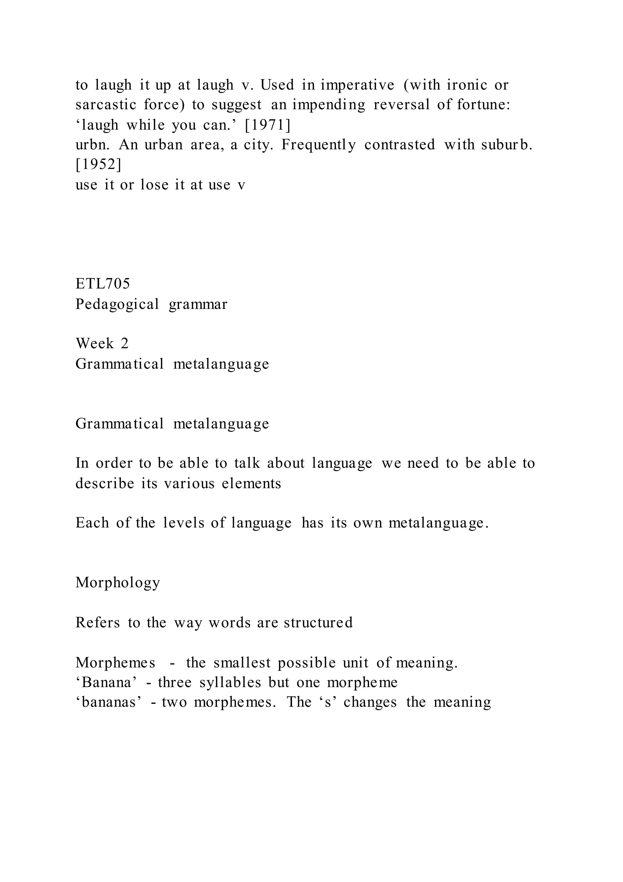to laugh it up at laugh v. Used in imperative (with ironic or
sarcastic force) to suggest an impending reversal of fortune:
‘laugh while you can.’ [1971]
urbn. An urban area, a city. Frequently contrasted with suburb.
[1952]
use it or lose it at use v
ETL705
Pedagogical grammar
Week 2
Grammatical metalanguage
Grammatical metalanguage
In order to be able to talk about language we need to be able to
describe its various elements
Each of the levels of language has its own metalanguage.
Morphology
Refers to the way words are structured
Morphemes - the smallest possible unit of meaning.
‘Banana’ - three syllables but one morpheme
‘bananas’ - two morphemes. The ‘s’ changes the meaning
 