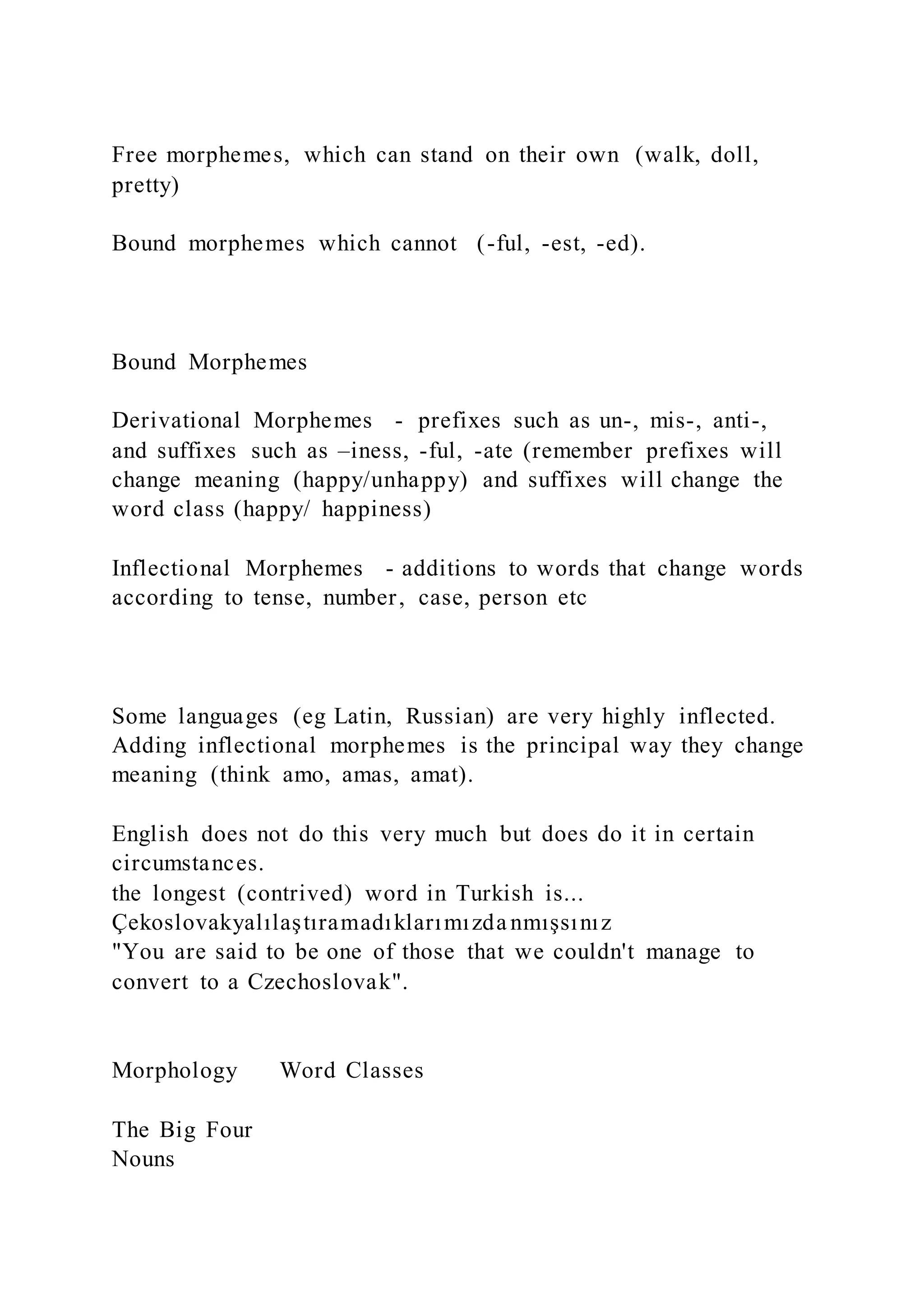 Free morphemes, which can stand on their own (walk, doll,
pretty)
Bound morphemes which cannot (-ful, -est, -ed).
Bound Morphemes
Derivational Morphemes - prefixes such as un-, mis-, anti-,
and suffixes such as –iness, -ful, -ate (remember prefixes will
change meaning (happy/unhappy) and suffixes will change the
word class (happy/ happiness)
Inflectional Morphemes - additions to words that change words
according to tense, number, case, person etc
Some languages (eg Latin, Russian) are very highly inflected.
Adding inflectional morphemes is the principal way they change
meaning (think amo, amas, amat).
English does not do this very much but does do it in certain
circumstances.
the longest (contrived) word in Turkish is...
Çekoslovakyalılaştıramadıklarımızda nmışsınız
"You are said to be one of those that we couldn't manage to
convert to a Czechoslovak".
Morphology Word Classes
The Big Four
Nouns
 