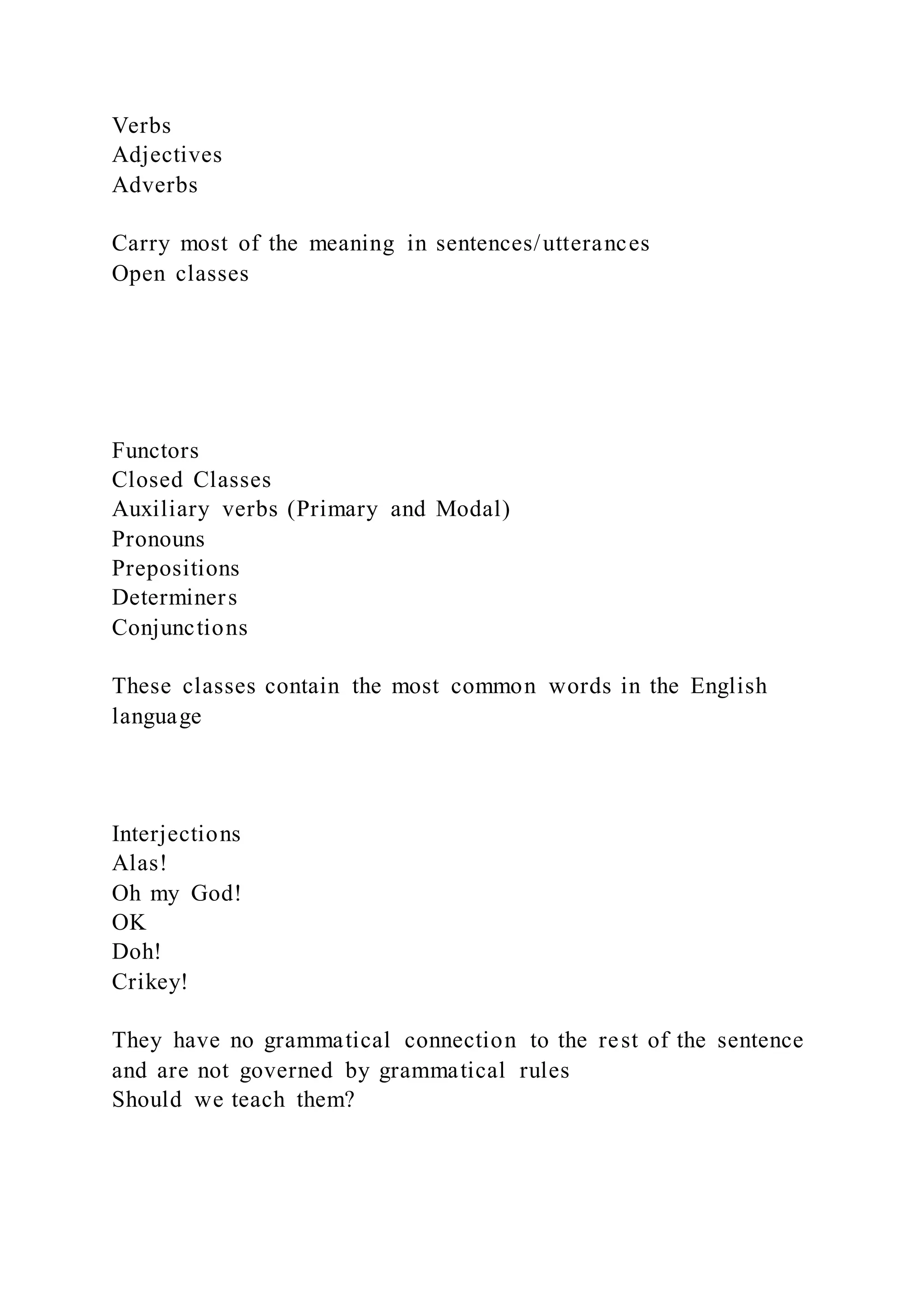 Verbs
Adjectives
Adverbs
Carry most of the meaning in sentences/utterances
Open classes
Functors
Closed Classes
Auxiliary verbs (Primary and Modal)
Pronouns
Prepositions
Determiners
Conjunctions
These classes contain the most common words in the English
language
Interjections
Alas!
Oh my God!
OK
Doh!
Crikey!
They have no grammatical connection to the rest of the sentence
and are not governed by grammatical rules
Should we teach them?
 