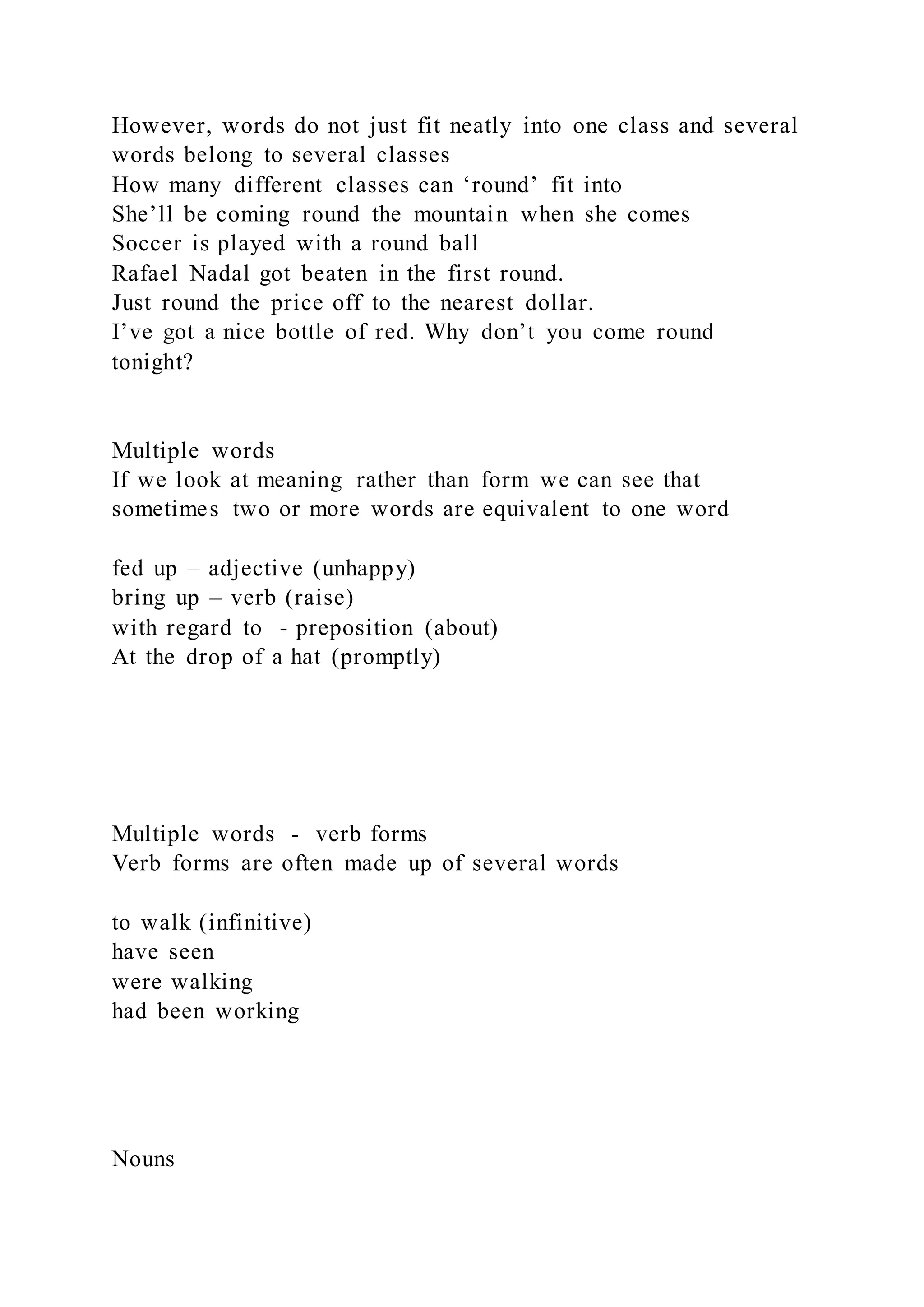 However, words do not just fit neatly into one class and several
words belong to several classes
How many different classes can ‘round’ fit into
She’ll be coming round the mountain when she comes
Soccer is played with a round ball
Rafael Nadal got beaten in the first round.
Just round the price off to the nearest dollar.
I’ve got a nice bottle of red. Why don’t you come round
tonight?
Multiple words
If we look at meaning rather than form we can see that
sometimes two or more words are equivalent to one word
fed up – adjective (unhappy)
bring up – verb (raise)
with regard to - preposition (about)
At the drop of a hat (promptly)
Multiple words - verb forms
Verb forms are often made up of several words
to walk (infinitive)
have seen
were walking
had been working
Nouns
 