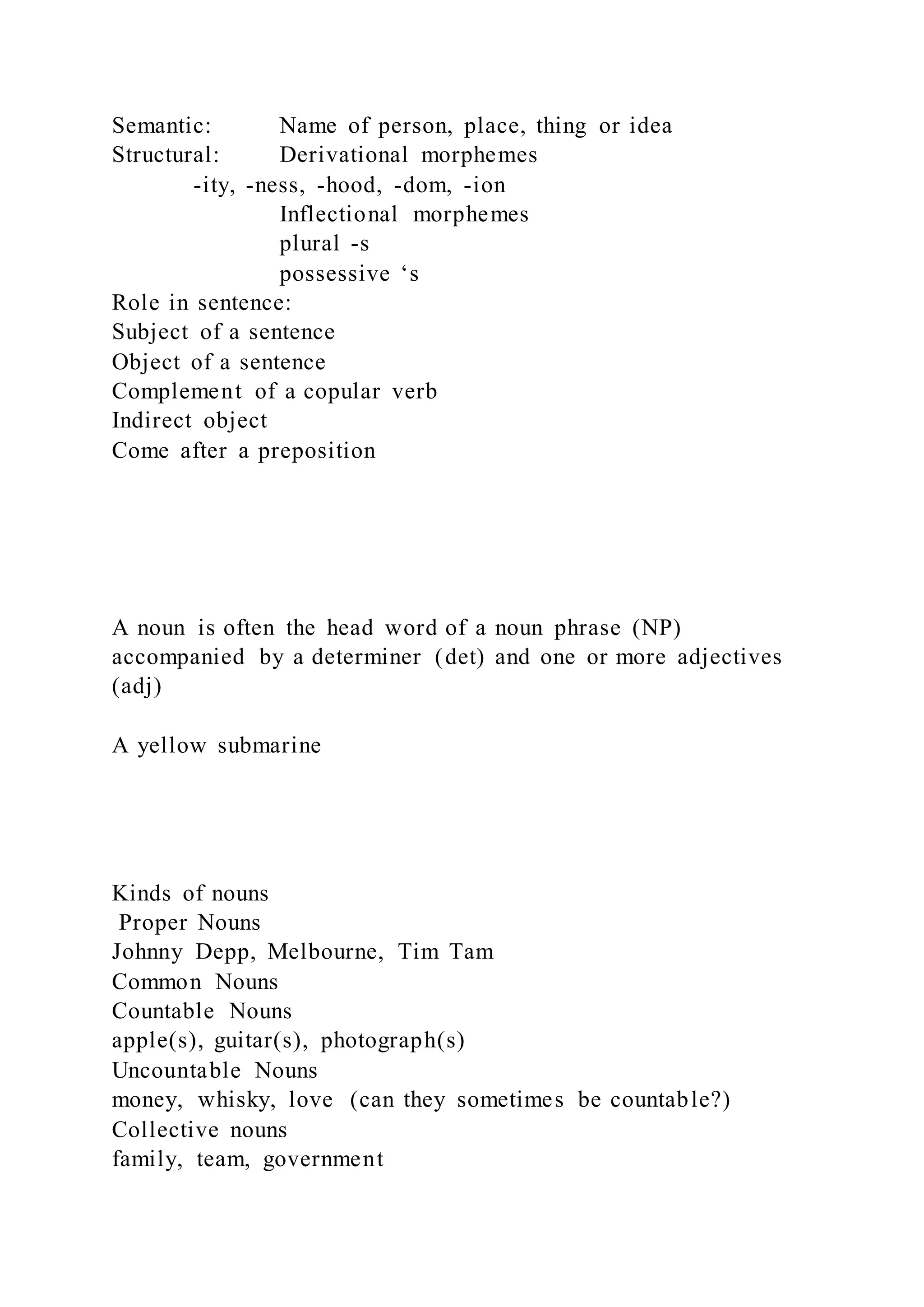 Semantic: Name of person, place, thing or idea
Structural: Derivational morphemes
-ity, -ness, -hood, -dom, -ion
Inflectional morphemes
plural -s
possessive ‘s
Role in sentence:
Subject of a sentence
Object of a sentence
Complement of a copular verb
Indirect object
Come after a preposition
A noun is often the head word of a noun phrase (NP)
accompanied by a determiner (det) and one or more adjectives
(adj)
A yellow submarine
Kinds of nouns
Proper Nouns
Johnny Depp, Melbourne, Tim Tam
Common Nouns
Countable Nouns
apple(s), guitar(s), photograph(s)
Uncountable Nouns
money, whisky, love (can they sometimes be countable?)
Collective nouns
family, team, government
 