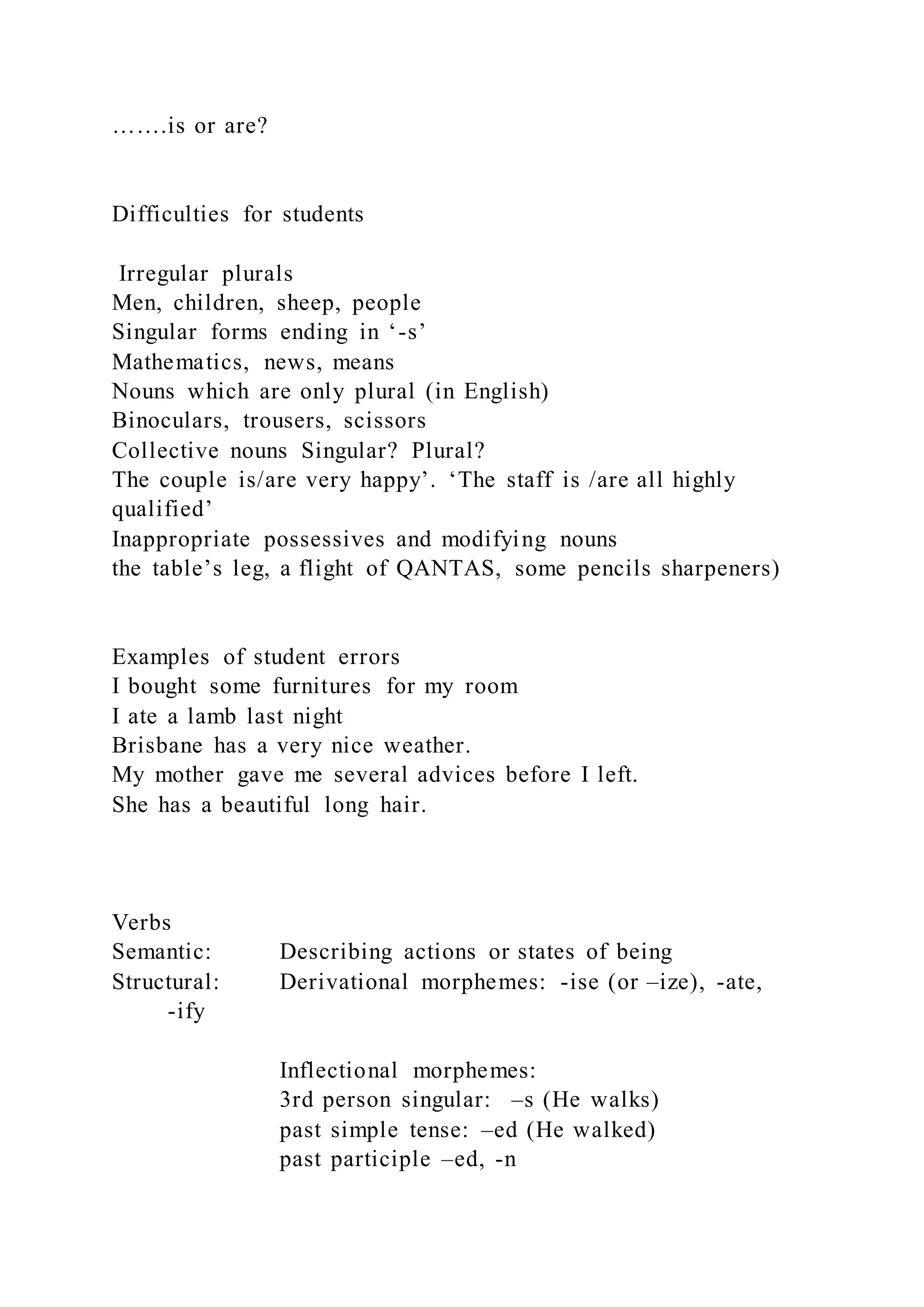 …….is or are?
Difficulties for students
Irregular plurals
Men, children, sheep, people
Singular forms ending in ‘-s’
Mathematics, news, means
Nouns which are only plural (in English)
Binoculars, trousers, scissors
Collective nouns Singular? Plural?
The couple is/are very happy’. ‘The staff is /are all highly
qualified’
Inappropriate possessives and modifying nouns
the table’s leg, a flight of QANTAS, some pencils sharpeners)
Examples of student errors
I bought some furnitures for my room
I ate a lamb last night
Brisbane has a very nice weather.
My mother gave me several advices before I left.
She has a beautiful long hair.
Verbs
Semantic: Describing actions or states of being
Structural: Derivational morphemes: -ise (or –ize), -ate,
-ify
Inflectional morphemes:
3rd person singular: –s (He walks)
past simple tense: –ed (He walked)
past participle –ed, -n
 