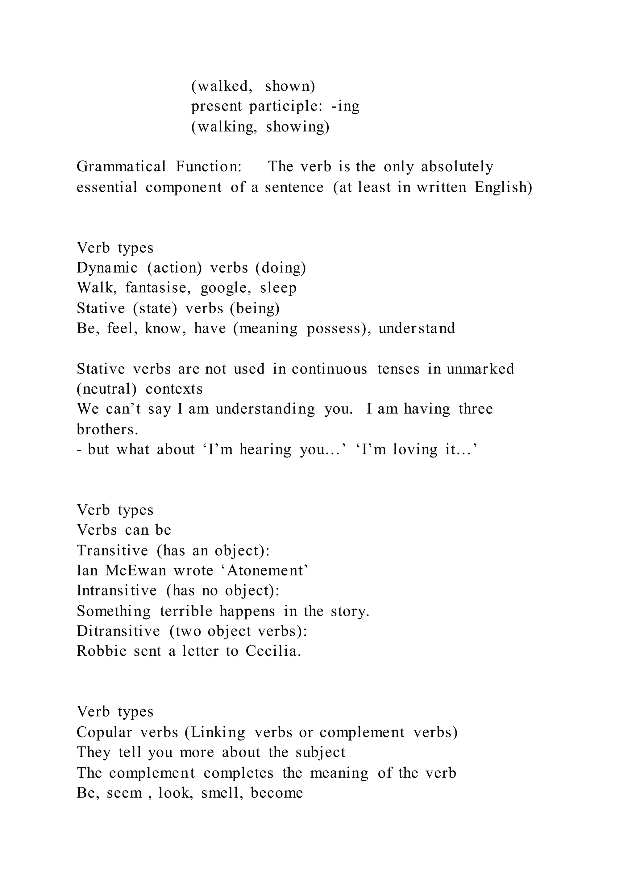 (walked, shown)
present participle: -ing
(walking, showing)
Grammatical Function: The verb is the only absolutely
essential component of a sentence (at least in written English)
Verb types
Dynamic (action) verbs (doing)
Walk, fantasise, google, sleep
Stative (state) verbs (being)
Be, feel, know, have (meaning possess), understand
Stative verbs are not used in continuous tenses in unmarked
(neutral) contexts
We can’t say I am understanding you. I am having three
brothers.
- but what about ‘I’m hearing you…’ ‘I’m loving it…’
Verb types
Verbs can be
Transitive (has an object):
Ian McEwan wrote ‘Atonement’
Intransitive (has no object):
Something terrible happens in the story.
Ditransitive (two object verbs):
Robbie sent a letter to Cecilia.
Verb types
Copular verbs (Linking verbs or complement verbs)
They tell you more about the subject
The complement completes the meaning of the verb
Be, seem , look, smell, become
 
