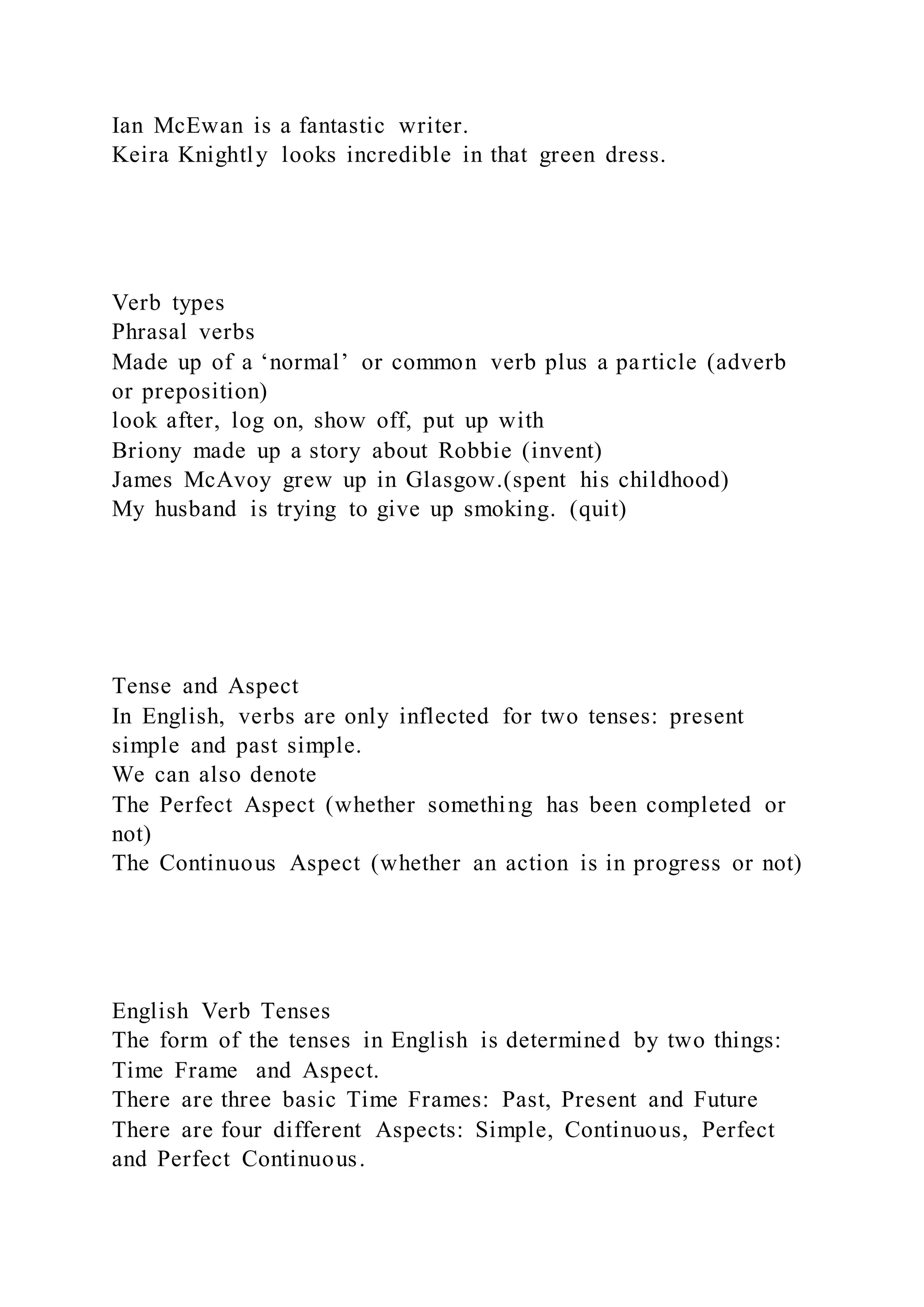 Ian McEwan is a fantastic writer.
Keira Knightly looks incredible in that green dress.
Verb types
Phrasal verbs
Made up of a ‘normal’ or common verb plus a particle (adverb
or preposition)
look after, log on, show off, put up with
Briony made up a story about Robbie (invent)
James McAvoy grew up in Glasgow.(spent his childhood)
My husband is trying to give up smoking. (quit)
Tense and Aspect
In English, verbs are only inflected for two tenses: present
simple and past simple.
We can also denote
The Perfect Aspect (whether something has been completed or
not)
The Continuous Aspect (whether an action is in progress or not)
English Verb Tenses
The form of the tenses in English is determined by two things:
Time Frame and Aspect.
There are three basic Time Frames: Past, Present and Future
There are four different Aspects: Simple, Continuous, Perfect
and Perfect Continuous.
 