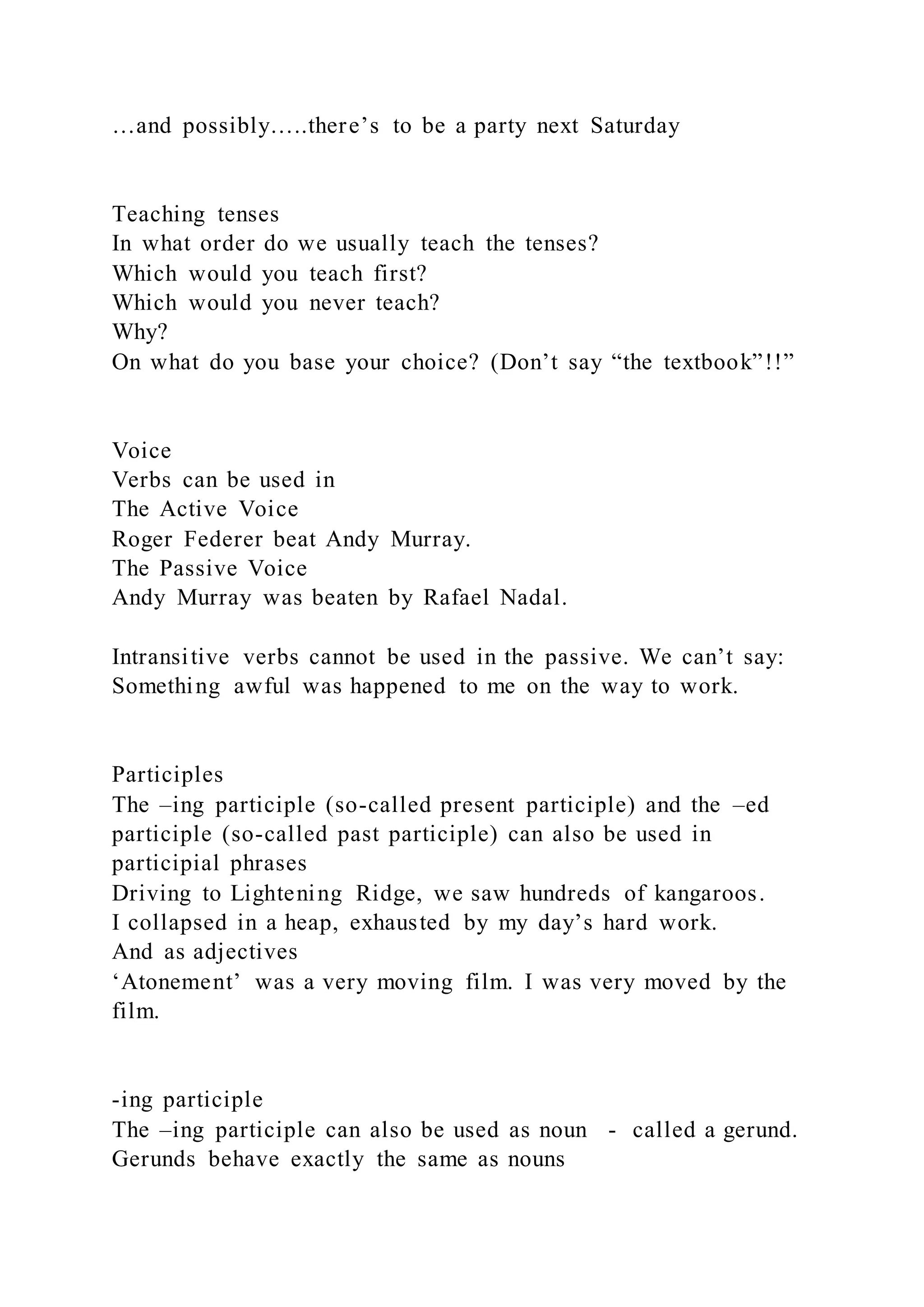 …and possibly…..there’s to be a party next Saturday
Teaching tenses
In what order do we usually teach the tenses?
Which would you teach first?
Which would you never teach?
Why?
On what do you base your choice? (Don’t say “the textbook”!!”
Voice
Verbs can be used in
The Active Voice
Roger Federer beat Andy Murray.
The Passive Voice
Andy Murray was beaten by Rafael Nadal.
Intransitive verbs cannot be used in the passive. We can’t say:
Something awful was happened to me on the way to work.
Participles
The –ing participle (so-called present participle) and the –ed
participle (so-called past participle) can also be used in
participial phrases
Driving to Lightening Ridge, we saw hundreds of kangaroos.
I collapsed in a heap, exhausted by my day’s hard work.
And as adjectives
‘Atonement’ was a very moving film. I was very moved by the
film.
-ing participle
The –ing participle can also be used as noun - called a gerund.
Gerunds behave exactly the same as nouns
 