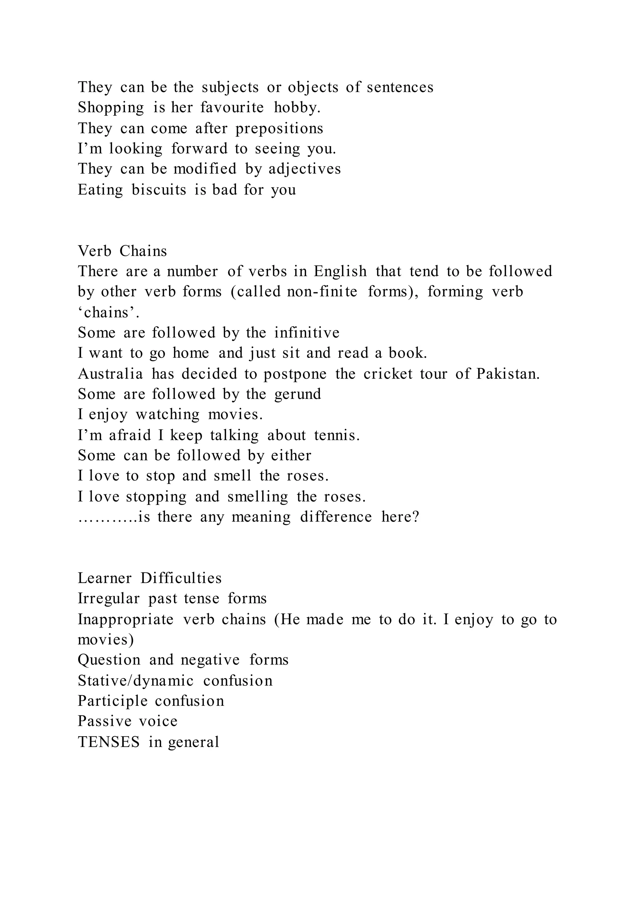 They can be the subjects or objects of sentences
Shopping is her favourite hobby.
They can come after prepositions
I’m looking forward to seeing you.
They can be modified by adjectives
Eating biscuits is bad for you
Verb Chains
There are a number of verbs in English that tend to be followed
by other verb forms (called non-finite forms), forming verb
‘chains’.
Some are followed by the infinitive
I want to go home and just sit and read a book.
Australia has decided to postpone the cricket tour of Pakistan.
Some are followed by the gerund
I enjoy watching movies.
I’m afraid I keep talking about tennis.
Some can be followed by either
I love to stop and smell the roses.
I love stopping and smelling the roses.
………..is there any meaning difference here?
Learner Difficulties
Irregular past tense forms
Inappropriate verb chains (He made me to do it. I enjoy to go to
movies)
Question and negative forms
Stative/dynamic confusion
Participle confusion
Passive voice
TENSES in general
 