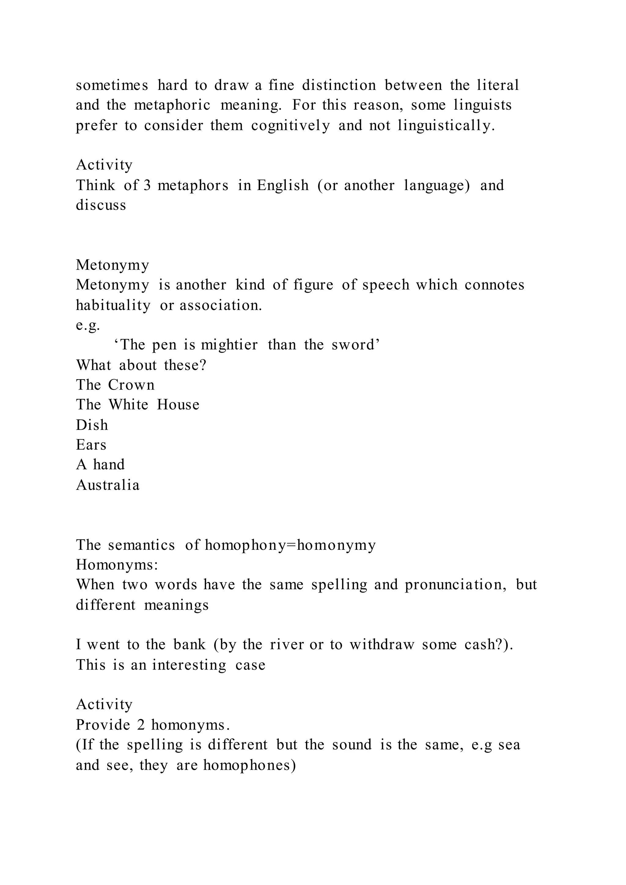 sometimes hard to draw a fine distinction between the literal
and the metaphoric meaning. For this reason, some linguists
prefer to consider them cognitively and not linguistically.
Activity
Think of 3 metaphors in English (or another language) and
discuss
Metonymy
Metonymy is another kind of figure of speech which connotes
habituality or association.
e.g.
‘The pen is mightier than the sword’
What about these?
The Crown
The White House
Dish
Ears
A hand
Australia
The semantics of homophony=homonymy
Homonyms:
When two words have the same spelling and pronunciation, but
different meanings
I went to the bank (by the river or to withdraw some cash?).
This is an interesting case
Activity
Provide 2 homonyms.
(If the spelling is different but the sound is the same, e.g sea
and see, they are homophones)
 