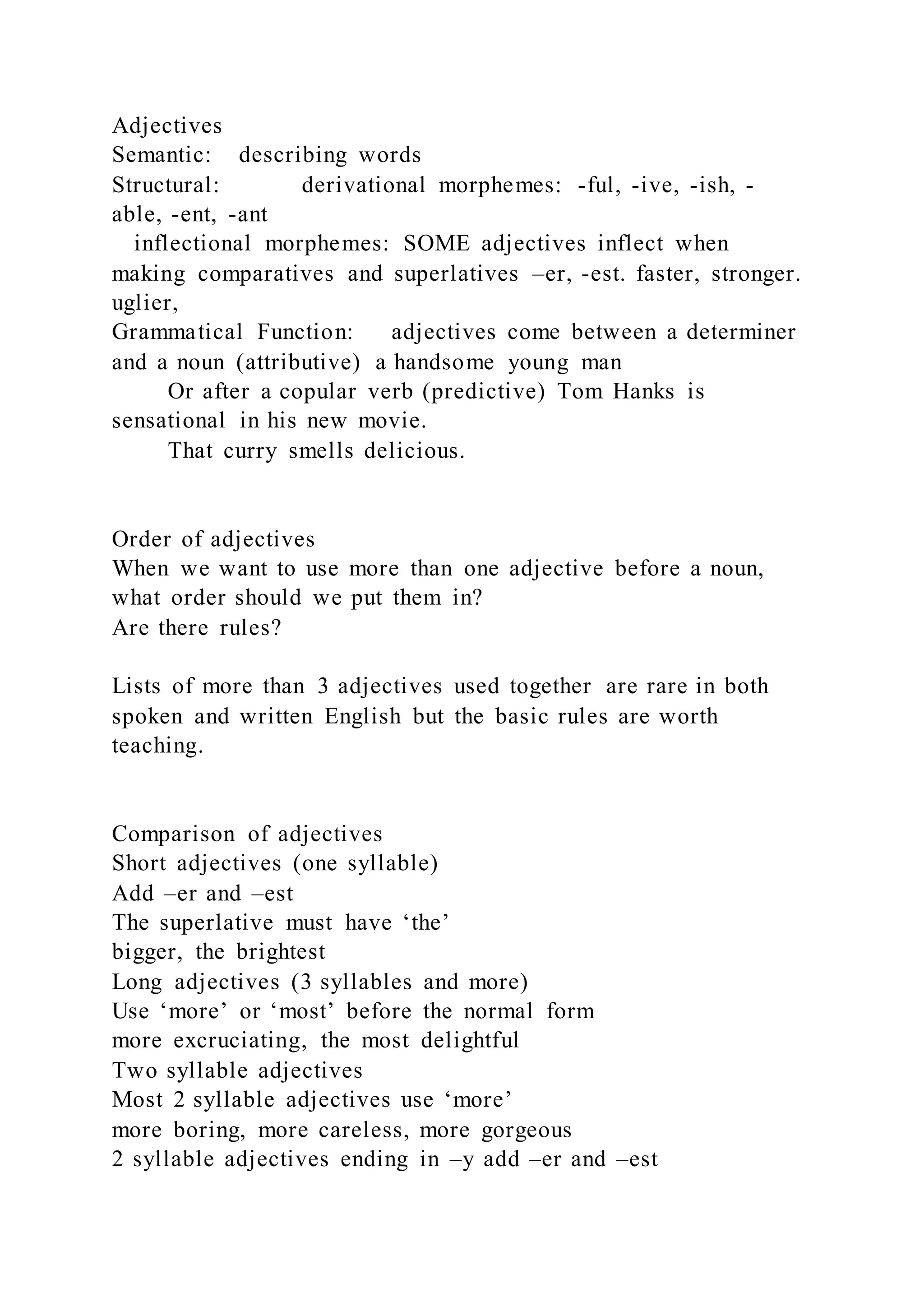 Adjectives
Semantic: describing words
Structural: derivational morphemes: -ful, -ive, -ish, -
able, -ent, -ant
inflectional morphemes: SOME adjectives inflect when
making comparatives and superlatives –er, -est. faster, stronger.
uglier,
Grammatical Function: adjectives come between a determiner
and a noun (attributive) a handsome young man
Or after a copular verb (predictive) Tom Hanks is
sensational in his new movie.
That curry smells delicious.
Order of adjectives
When we want to use more than one adjective before a noun,
what order should we put them in?
Are there rules?
Lists of more than 3 adjectives used together are rare in both
spoken and written English but the basic rules are worth
teaching.
Comparison of adjectives
Short adjectives (one syllable)
Add –er and –est
The superlative must have ‘the’
bigger, the brightest
Long adjectives (3 syllables and more)
Use ‘more’ or ‘most’ before the normal form
more excruciating, the most delightful
Two syllable adjectives
Most 2 syllable adjectives use ‘more’
more boring, more careless, more gorgeous
2 syllable adjectives ending in –y add –er and –est
 