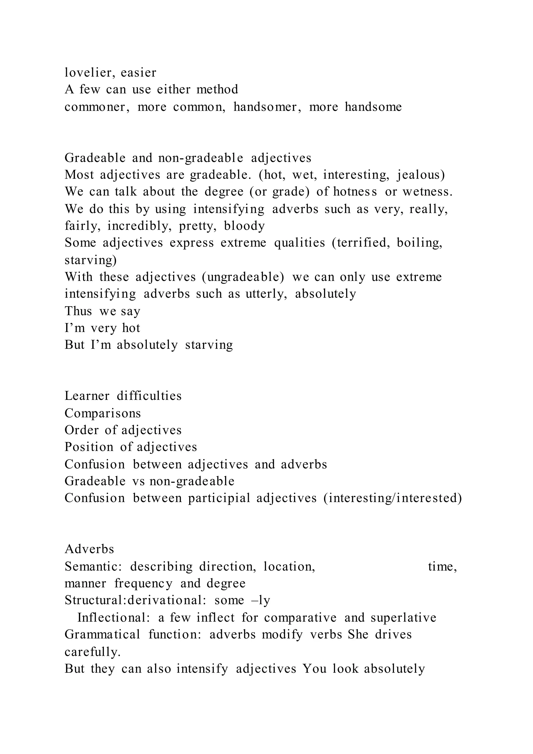 lovelier, easier
A few can use either method
commoner, more common, handsomer, more handsome
Gradeable and non-gradeable adjectives
Most adjectives are gradeable. (hot, wet, interesting, jealous)
We can talk about the degree (or grade) of hotness or wetness.
We do this by using intensifying adverbs such as very, really,
fairly, incredibly, pretty, bloody
Some adjectives express extreme qualities (terrified, boiling,
starving)
With these adjectives (ungradeable) we can only use extreme
intensifying adverbs such as utterly, absolutely
Thus we say
I’m very hot
But I’m absolutely starving
Learner difficulties
Comparisons
Order of adjectives
Position of adjectives
Confusion between adjectives and adverbs
Gradeable vs non-gradeable
Confusion between participial adjectives (interesting/interested)
Adverbs
Semantic: describing direction, location, time,
manner frequency and degree
Structural:derivational: some –ly
Inflectional: a few inflect for comparative and superlative
Grammatical function: adverbs modify verbs She drives
carefully.
But they can also intensify adjectives You look absolutely
 