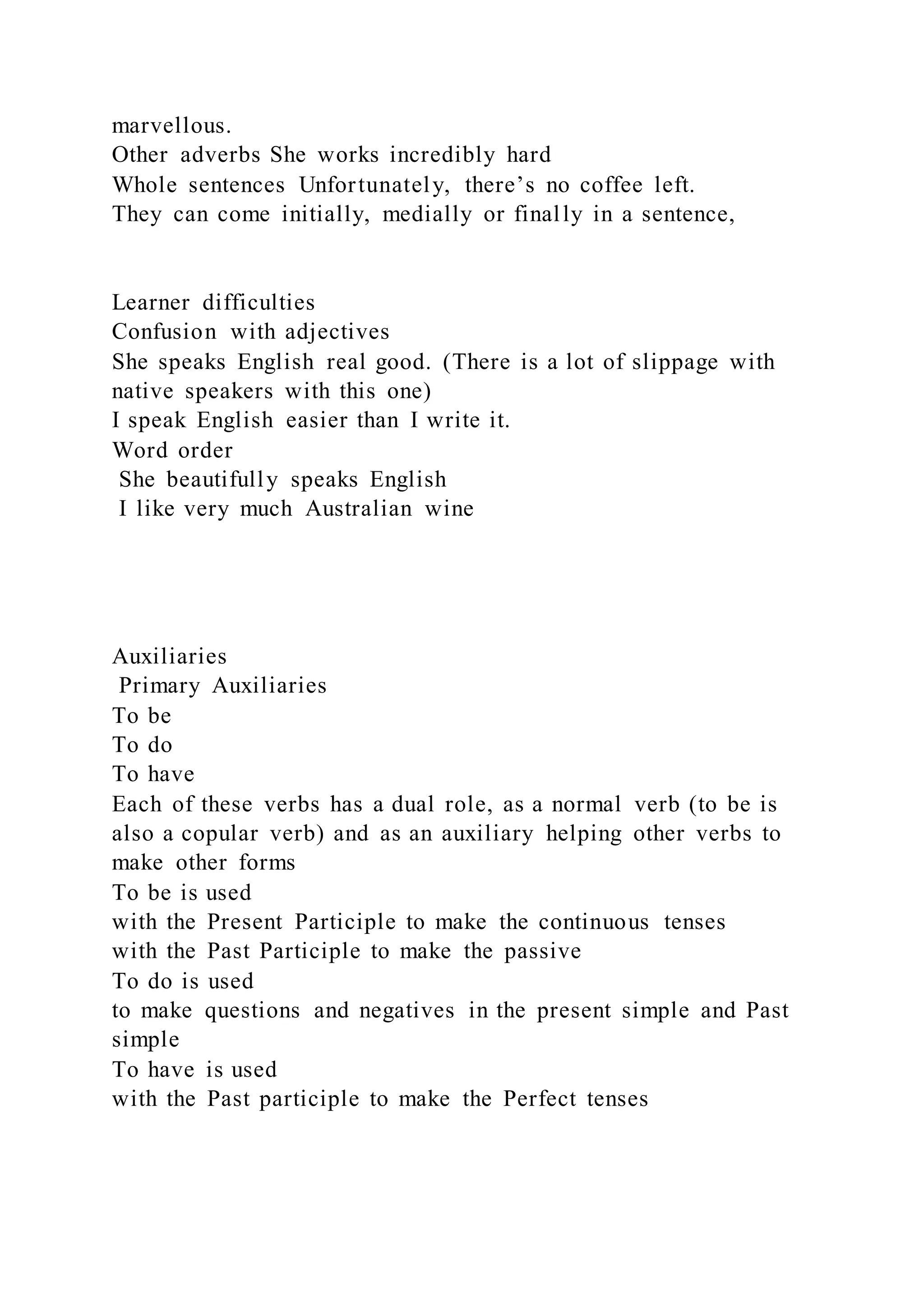 marvellous.
Other adverbs She works incredibly hard
Whole sentences Unfortunately, there’s no coffee left.
They can come initially, medially or finally in a sentence,
Learner difficulties
Confusion with adjectives
She speaks English real good. (There is a lot of slippage with
native speakers with this one)
I speak English easier than I write it.
Word order
She beautifully speaks English
I like very much Australian wine
Auxiliaries
Primary Auxiliaries
To be
To do
To have
Each of these verbs has a dual role, as a normal verb (to be is
also a copular verb) and as an auxiliary helping other verbs to
make other forms
To be is used
with the Present Participle to make the continuous tenses
with the Past Participle to make the passive
To do is used
to make questions and negatives in the present simple and Past
simple
To have is used
with the Past participle to make the Perfect tenses
 