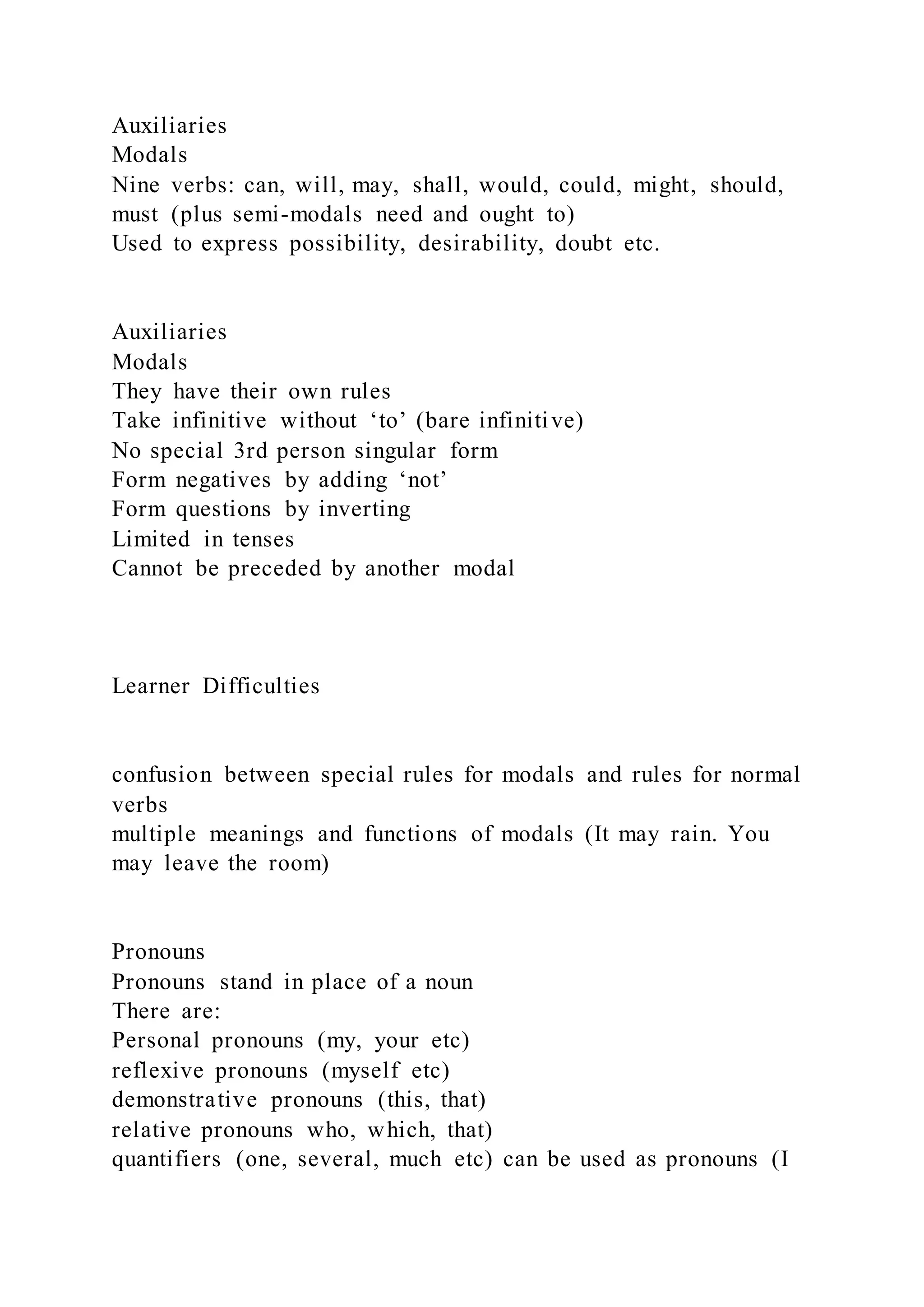 Auxiliaries
Modals
Nine verbs: can, will, may, shall, would, could, might, should,
must (plus semi-modals need and ought to)
Used to express possibility, desirability, doubt etc.
Auxiliaries
Modals
They have their own rules
Take infinitive without ‘to’ (bare infinitive)
No special 3rd person singular form
Form negatives by adding ‘not’
Form questions by inverting
Limited in tenses
Cannot be preceded by another modal
Learner Difficulties
confusion between special rules for modals and rules for normal
verbs
multiple meanings and functions of modals (It may rain. You
may leave the room)
Pronouns
Pronouns stand in place of a noun
There are:
Personal pronouns (my, your etc)
reflexive pronouns (myself etc)
demonstrative pronouns (this, that)
relative pronouns who, which, that)
quantifiers (one, several, much etc) can be used as pronouns (I
 