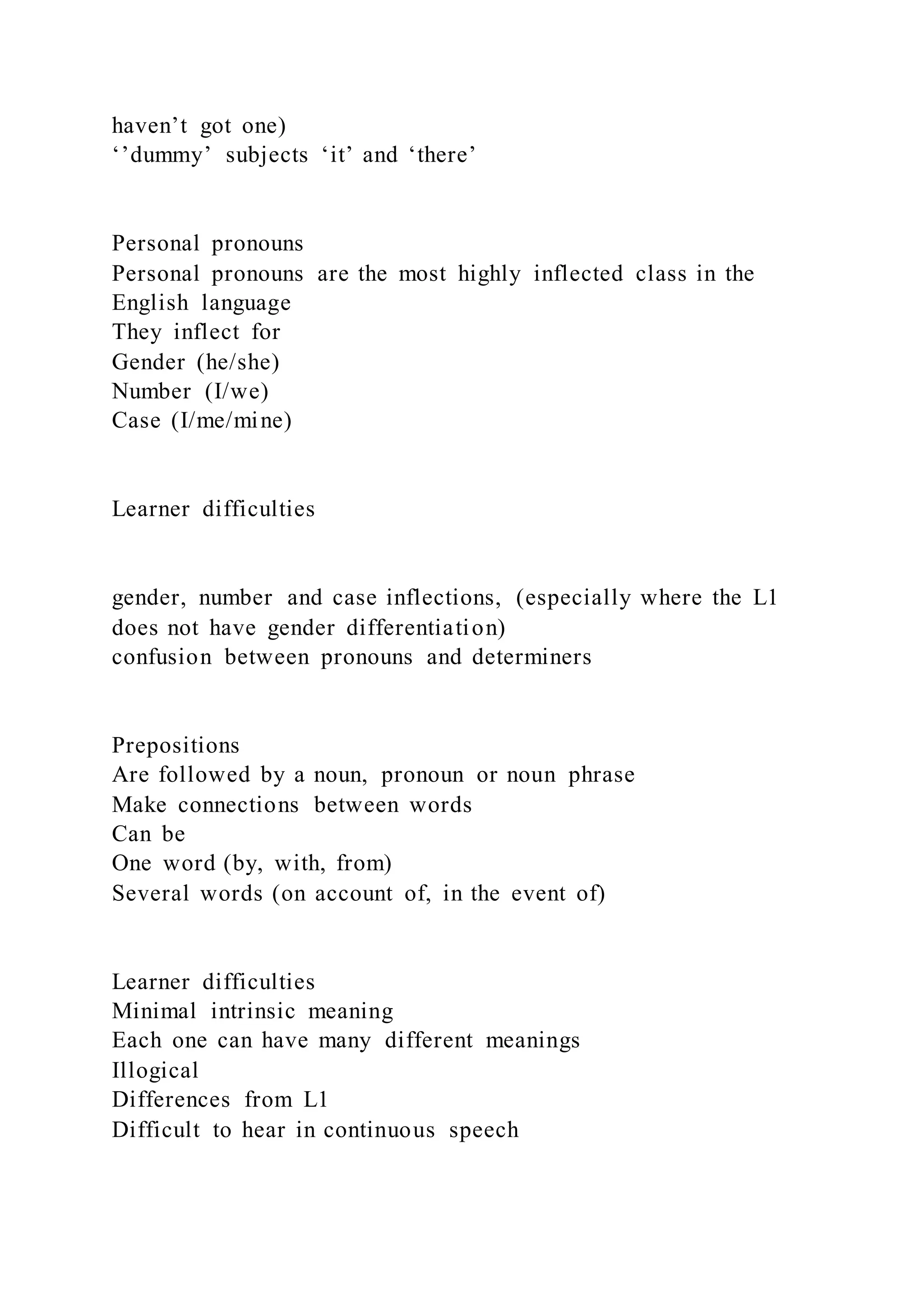haven’t got one)
‘’dummy’ subjects ‘it’ and ‘there’
Personal pronouns
Personal pronouns are the most highly inflected class in the
English language
They inflect for
Gender (he/she)
Number (I/we)
Case (I/me/mine)
Learner difficulties
gender, number and case inflections, (especially where the L1
does not have gender differentiation)
confusion between pronouns and determiners
Prepositions
Are followed by a noun, pronoun or noun phrase
Make connections between words
Can be
One word (by, with, from)
Several words (on account of, in the event of)
Learner difficulties
Minimal intrinsic meaning
Each one can have many different meanings
Illogical
Differences from L1
Difficult to hear in continuous speech
 