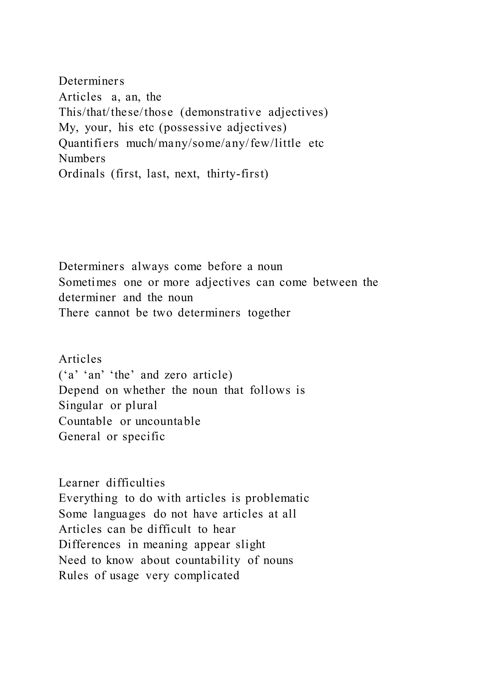 Determiners
Articles a, an, the
This/that/these/those (demonstrative adjectives)
My, your, his etc (possessive adjectives)
Quantifiers much/many/some/any/few/little etc
Numbers
Ordinals (first, last, next, thirty-first)
Determiners always come before a noun
Sometimes one or more adjectives can come between the
determiner and the noun
There cannot be two determiners together
Articles
(‘a’ ‘an’ ‘the’ and zero article)
Depend on whether the noun that follows is
Singular or plural
Countable or uncountable
General or specific
Learner difficulties
Everything to do with articles is problematic
Some languages do not have articles at all
Articles can be difficult to hear
Differences in meaning appear slight
Need to know about countability of nouns
Rules of usage very complicated
 