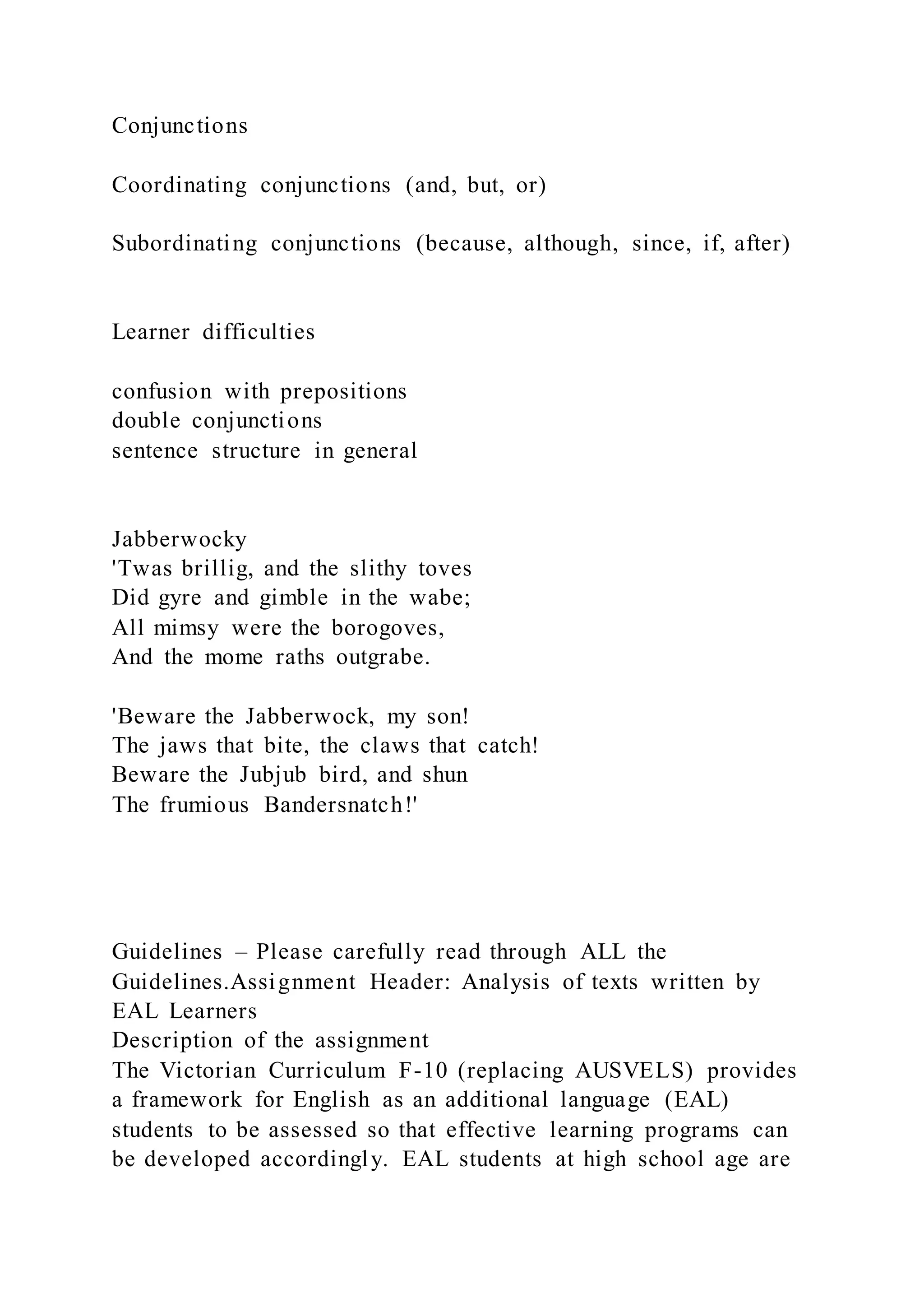 Conjunctions
Coordinating conjunctions (and, but, or)
Subordinating conjunctions (because, although, since, if, after)
Learner difficulties
confusion with prepositions
double conjunctions
sentence structure in general
Jabberwocky
'Twas brillig, and the slithy toves
Did gyre and gimble in the wabe;
All mimsy were the borogoves,
And the mome raths outgrabe.
'Beware the Jabberwock, my son!
The jaws that bite, the claws that catch!
Beware the Jubjub bird, and shun
The frumious Bandersnatch!'
Guidelines – Please carefully read through ALL the
Guidelines.Assignment Header: Analysis of texts written by
EAL Learners
Description of the assignment
The Victorian Curriculum F-10 (replacing AUSVELS) provides
a framework for English as an additional language (EAL)
students to be assessed so that effective learning programs can
be developed accordingly. EAL students at high school age are
 