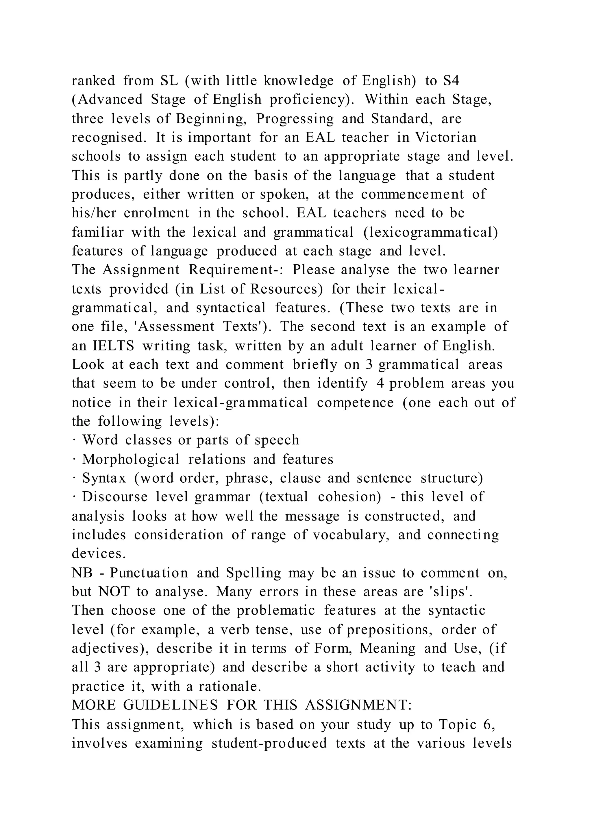 ranked from SL (with little knowledge of English) to S4
(Advanced Stage of English proficiency). Within each Stage,
three levels of Beginning, Progressing and Standard, are
recognised. It is important for an EAL teacher in Victorian
schools to assign each student to an appropriate stage and level.
This is partly done on the basis of the language that a student
produces, either written or spoken, at the commencement of
his/her enrolment in the school. EAL teachers need to be
familiar with the lexical and grammatical (lexicogrammatical)
features of language produced at each stage and level.
The Assignment Requirement-: Please analyse the two learner
texts provided (in List of Resources) for their lexical -
grammatical, and syntactical features. (These two texts are in
one file, 'Assessment Texts'). The second text is an example of
an IELTS writing task, written by an adult learner of English.
Look at each text and comment briefly on 3 grammatical areas
that seem to be under control, then identify 4 problem areas you
notice in their lexical-grammatical competence (one each out of
the following levels):
· Word classes or parts of speech
· Morphological relations and features
· Syntax (word order, phrase, clause and sentence structure)
· Discourse level grammar (textual cohesion) - this level of
analysis looks at how well the message is constructed, and
includes consideration of range of vocabulary, and connecting
devices.
NB - Punctuation and Spelling may be an issue to comment on,
but NOT to analyse. Many errors in these areas are 'slips'.
Then choose one of the problematic features at the syntactic
level (for example, a verb tense, use of prepositions, order of
adjectives), describe it in terms of Form, Meaning and Use, (if
all 3 are appropriate) and describe a short activity to teach and
practice it, with a rationale.
MORE GUIDELINES FOR THIS ASSIGNMENT:
This assignment, which is based on your study up to Topic 6,
involves examining student-produced texts at the various levels
 