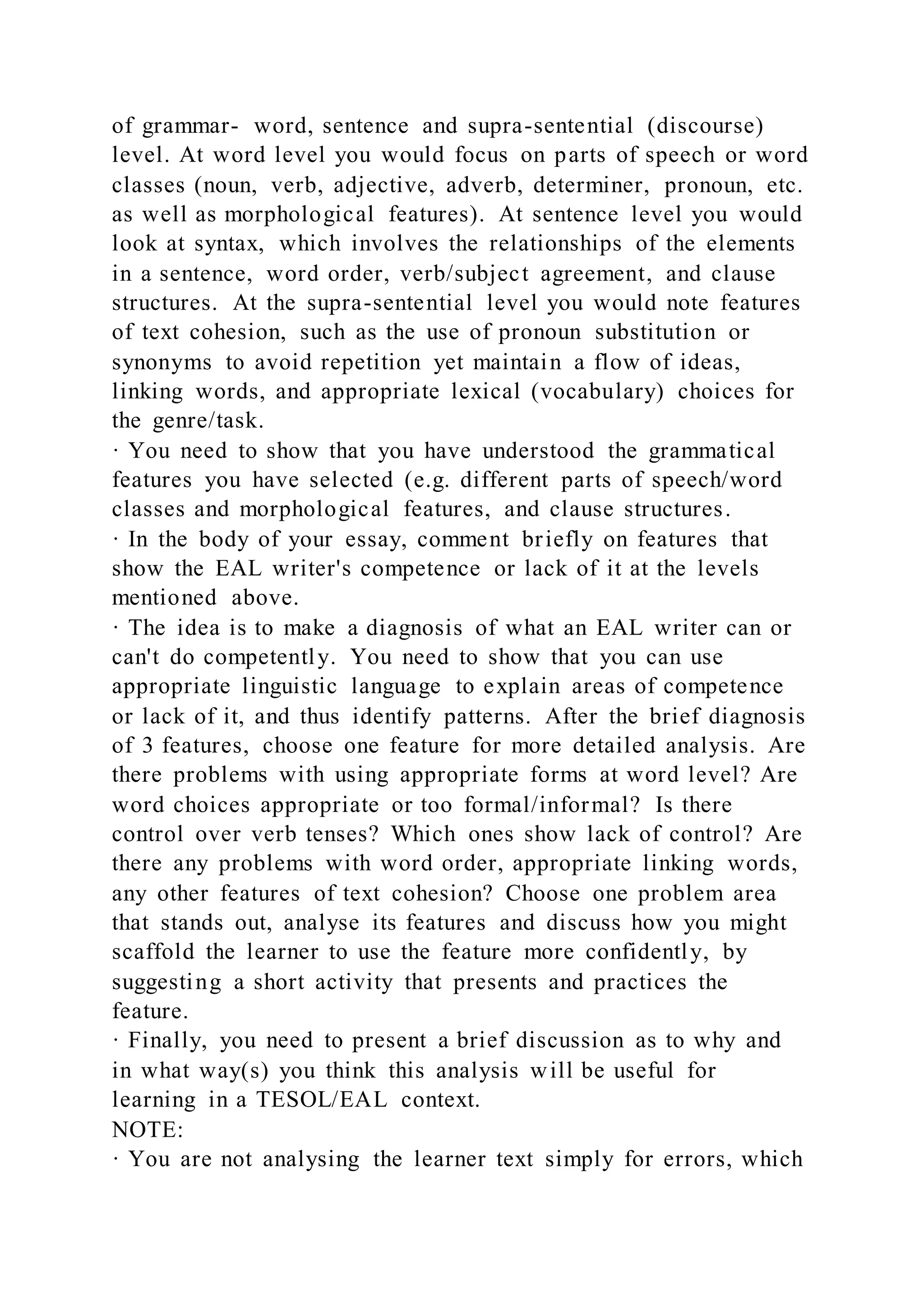 of grammar- word, sentence and supra-sentential (discourse)
level. At word level you would focus on parts of speech or word
classes (noun, verb, adjective, adverb, determiner, pronoun, etc.
as well as morphological features). At sentence level you would
look at syntax, which involves the relationships of the elements
in a sentence, word order, verb/subject agreement, and clause
structures. At the supra-sentential level you would note features
of text cohesion, such as the use of pronoun substitution or
synonyms to avoid repetition yet maintain a flow of ideas,
linking words, and appropriate lexical (vocabulary) choices for
the genre/task.
· You need to show that you have understood the grammatical
features you have selected (e.g. different parts of speech/word
classes and morphological features, and clause structures.
· In the body of your essay, comment briefly on features that
show the EAL writer's competence or lack of it at the levels
mentioned above.
· The idea is to make a diagnosis of what an EAL writer can or
can't do competently. You need to show that you can use
appropriate linguistic language to explain areas of competence
or lack of it, and thus identify patterns. After the brief diagnosis
of 3 features, choose one feature for more detailed analysis. Are
there problems with using appropriate forms at word level? Are
word choices appropriate or too formal/informal? Is there
control over verb tenses? Which ones show lack of control? Are
there any problems with word order, appropriate linking words,
any other features of text cohesion? Choose one problem area
that stands out, analyse its features and discuss how you might
scaffold the learner to use the feature more confidently, by
suggesting a short activity that presents and practices the
feature.
· Finally, you need to present a brief discussion as to why and
in what way(s) you think this analysis will be useful for
learning in a TESOL/EAL context.
NOTE:
· You are not analysing the learner text simply for errors, which
 